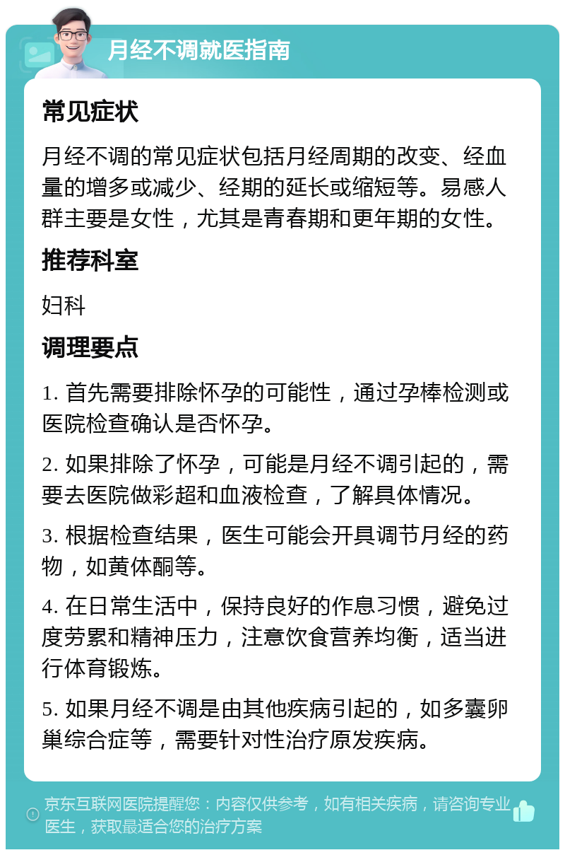 月经不调就医指南 常见症状 月经不调的常见症状包括月经周期的改变、经血量的增多或减少、经期的延长或缩短等。易感人群主要是女性，尤其是青春期和更年期的女性。 推荐科室 妇科 调理要点 1. 首先需要排除怀孕的可能性，通过孕棒检测或医院检查确认是否怀孕。 2. 如果排除了怀孕，可能是月经不调引起的，需要去医院做彩超和血液检查，了解具体情况。 3. 根据检查结果，医生可能会开具调节月经的药物，如黄体酮等。 4. 在日常生活中，保持良好的作息习惯，避免过度劳累和精神压力，注意饮食营养均衡，适当进行体育锻炼。 5. 如果月经不调是由其他疾病引起的，如多囊卵巢综合症等，需要针对性治疗原发疾病。