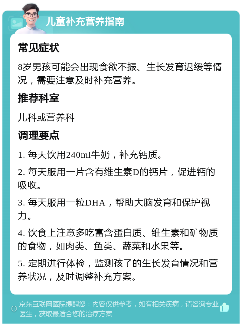 儿童补充营养指南 常见症状 8岁男孩可能会出现食欲不振、生长发育迟缓等情况，需要注意及时补充营养。 推荐科室 儿科或营养科 调理要点 1. 每天饮用240ml牛奶，补充钙质。 2. 每天服用一片含有维生素D的钙片，促进钙的吸收。 3. 每天服用一粒DHA，帮助大脑发育和保护视力。 4. 饮食上注意多吃富含蛋白质、维生素和矿物质的食物，如肉类、鱼类、蔬菜和水果等。 5. 定期进行体检，监测孩子的生长发育情况和营养状况，及时调整补充方案。