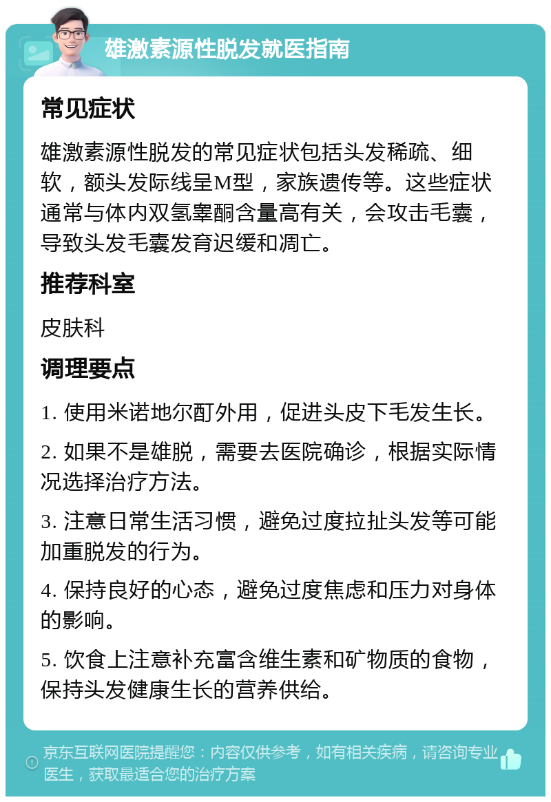 雄激素源性脱发就医指南 常见症状 雄激素源性脱发的常见症状包括头发稀疏、细软，额头发际线呈M型，家族遗传等。这些症状通常与体内双氢睾酮含量高有关，会攻击毛囊，导致头发毛囊发育迟缓和凋亡。 推荐科室 皮肤科 调理要点 1. 使用米诺地尔酊外用，促进头皮下毛发生长。 2. 如果不是雄脱，需要去医院确诊，根据实际情况选择治疗方法。 3. 注意日常生活习惯，避免过度拉扯头发等可能加重脱发的行为。 4. 保持良好的心态，避免过度焦虑和压力对身体的影响。 5. 饮食上注意补充富含维生素和矿物质的食物，保持头发健康生长的营养供给。