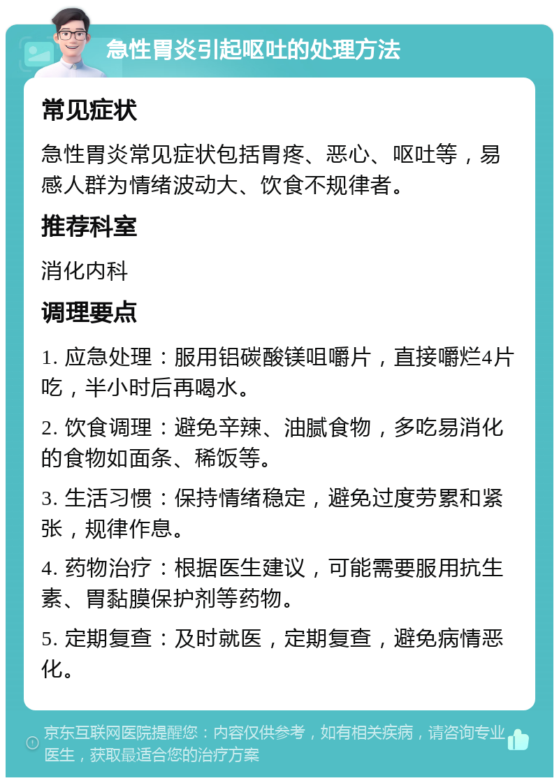 急性胃炎引起呕吐的处理方法 常见症状 急性胃炎常见症状包括胃疼、恶心、呕吐等，易感人群为情绪波动大、饮食不规律者。 推荐科室 消化内科 调理要点 1. 应急处理：服用铝碳酸镁咀嚼片，直接嚼烂4片吃，半小时后再喝水。 2. 饮食调理：避免辛辣、油腻食物，多吃易消化的食物如面条、稀饭等。 3. 生活习惯：保持情绪稳定，避免过度劳累和紧张，规律作息。 4. 药物治疗：根据医生建议，可能需要服用抗生素、胃黏膜保护剂等药物。 5. 定期复查：及时就医，定期复查，避免病情恶化。