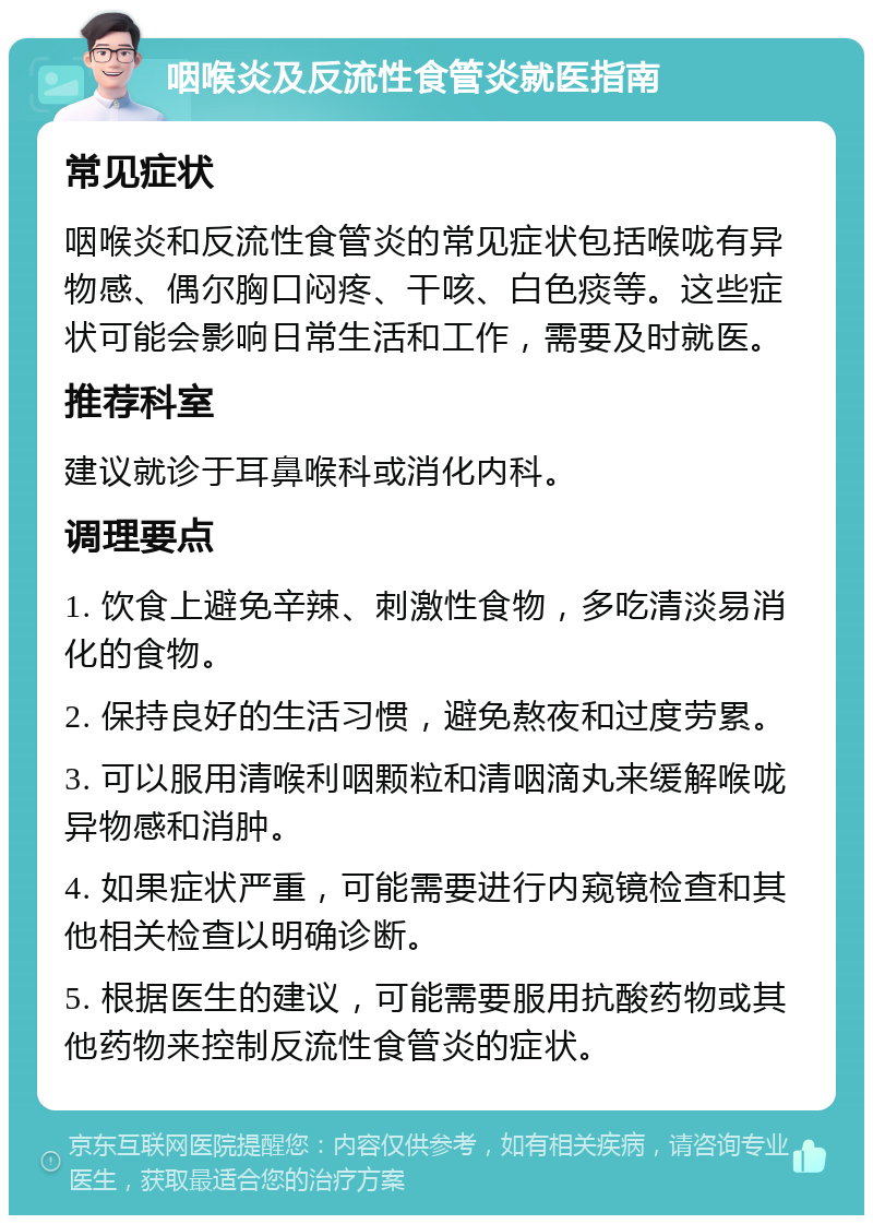 咽喉炎及反流性食管炎就医指南 常见症状 咽喉炎和反流性食管炎的常见症状包括喉咙有异物感、偶尔胸口闷疼、干咳、白色痰等。这些症状可能会影响日常生活和工作，需要及时就医。 推荐科室 建议就诊于耳鼻喉科或消化内科。 调理要点 1. 饮食上避免辛辣、刺激性食物，多吃清淡易消化的食物。 2. 保持良好的生活习惯，避免熬夜和过度劳累。 3. 可以服用清喉利咽颗粒和清咽滴丸来缓解喉咙异物感和消肿。 4. 如果症状严重，可能需要进行内窥镜检查和其他相关检查以明确诊断。 5. 根据医生的建议，可能需要服用抗酸药物或其他药物来控制反流性食管炎的症状。