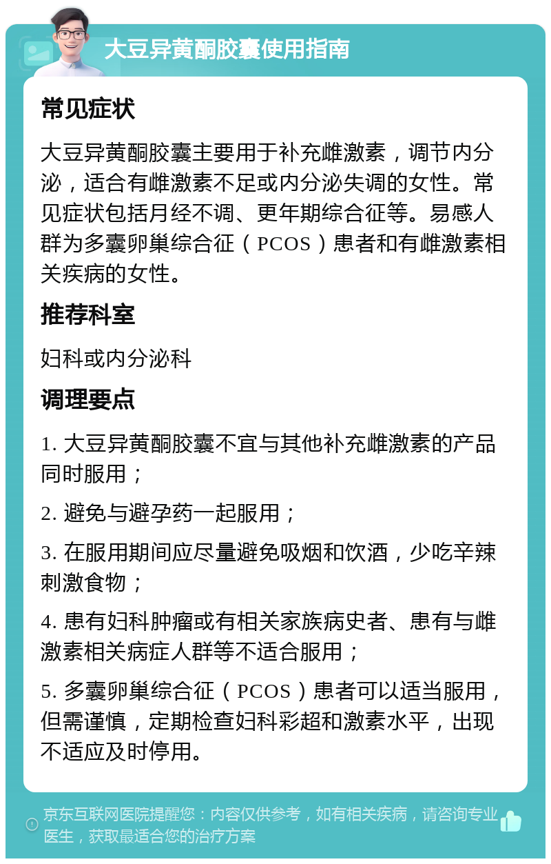 大豆异黄酮胶囊使用指南 常见症状 大豆异黄酮胶囊主要用于补充雌激素，调节内分泌，适合有雌激素不足或内分泌失调的女性。常见症状包括月经不调、更年期综合征等。易感人群为多囊卵巢综合征（PCOS）患者和有雌激素相关疾病的女性。 推荐科室 妇科或内分泌科 调理要点 1. 大豆异黄酮胶囊不宜与其他补充雌激素的产品同时服用； 2. 避免与避孕药一起服用； 3. 在服用期间应尽量避免吸烟和饮酒，少吃辛辣刺激食物； 4. 患有妇科肿瘤或有相关家族病史者、患有与雌激素相关病症人群等不适合服用； 5. 多囊卵巢综合征（PCOS）患者可以适当服用，但需谨慎，定期检查妇科彩超和激素水平，出现不适应及时停用。