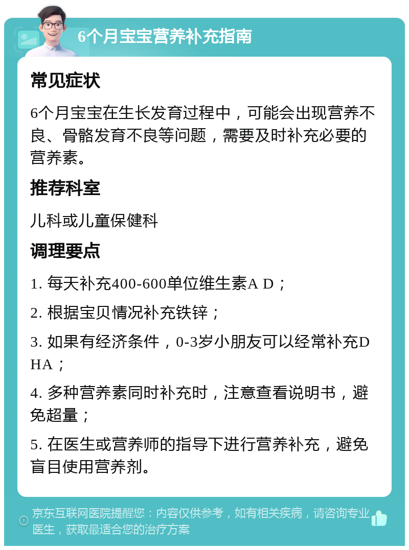 6个月宝宝营养补充指南 常见症状 6个月宝宝在生长发育过程中，可能会出现营养不良、骨骼发育不良等问题，需要及时补充必要的营养素。 推荐科室 儿科或儿童保健科 调理要点 1. 每天补充400-600单位维生素A D； 2. 根据宝贝情况补充铁锌； 3. 如果有经济条件，0-3岁小朋友可以经常补充DHA； 4. 多种营养素同时补充时，注意查看说明书，避免超量； 5. 在医生或营养师的指导下进行营养补充，避免盲目使用营养剂。