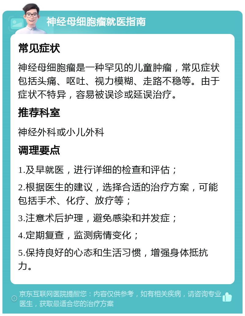 神经母细胞瘤就医指南 常见症状 神经母细胞瘤是一种罕见的儿童肿瘤，常见症状包括头痛、呕吐、视力模糊、走路不稳等。由于症状不特异，容易被误诊或延误治疗。 推荐科室 神经外科或小儿外科 调理要点 1.及早就医，进行详细的检查和评估； 2.根据医生的建议，选择合适的治疗方案，可能包括手术、化疗、放疗等； 3.注意术后护理，避免感染和并发症； 4.定期复查，监测病情变化； 5.保持良好的心态和生活习惯，增强身体抵抗力。