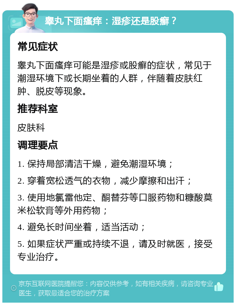 睾丸下面瘙痒：湿疹还是股癣？ 常见症状 睾丸下面瘙痒可能是湿疹或股癣的症状，常见于潮湿环境下或长期坐着的人群，伴随着皮肤红肿、脱皮等现象。 推荐科室 皮肤科 调理要点 1. 保持局部清洁干燥，避免潮湿环境； 2. 穿着宽松透气的衣物，减少摩擦和出汗； 3. 使用地氯雷他定、酮替芬等口服药物和糠酸莫米松软膏等外用药物； 4. 避免长时间坐着，适当活动； 5. 如果症状严重或持续不退，请及时就医，接受专业治疗。