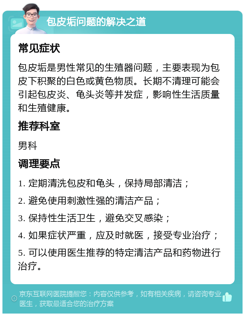 包皮垢问题的解决之道 常见症状 包皮垢是男性常见的生殖器问题，主要表现为包皮下积聚的白色或黄色物质。长期不清理可能会引起包皮炎、龟头炎等并发症，影响性生活质量和生殖健康。 推荐科室 男科 调理要点 1. 定期清洗包皮和龟头，保持局部清洁； 2. 避免使用刺激性强的清洁产品； 3. 保持性生活卫生，避免交叉感染； 4. 如果症状严重，应及时就医，接受专业治疗； 5. 可以使用医生推荐的特定清洁产品和药物进行治疗。