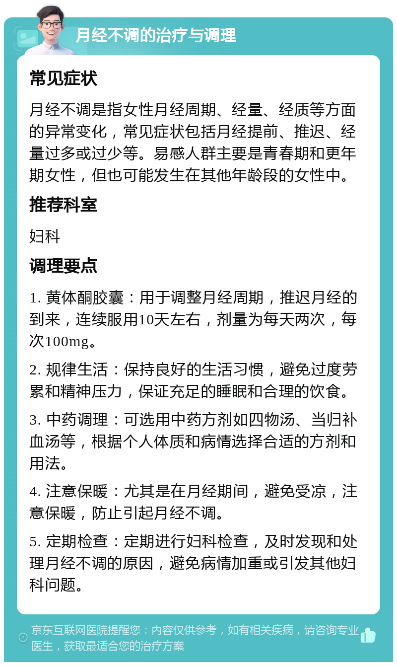 月经不调的治疗与调理 常见症状 月经不调是指女性月经周期、经量、经质等方面的异常变化，常见症状包括月经提前、推迟、经量过多或过少等。易感人群主要是青春期和更年期女性，但也可能发生在其他年龄段的女性中。 推荐科室 妇科 调理要点 1. 黄体酮胶囊：用于调整月经周期，推迟月经的到来，连续服用10天左右，剂量为每天两次，每次100mg。 2. 规律生活：保持良好的生活习惯，避免过度劳累和精神压力，保证充足的睡眠和合理的饮食。 3. 中药调理：可选用中药方剂如四物汤、当归补血汤等，根据个人体质和病情选择合适的方剂和用法。 4. 注意保暖：尤其是在月经期间，避免受凉，注意保暖，防止引起月经不调。 5. 定期检查：定期进行妇科检查，及时发现和处理月经不调的原因，避免病情加重或引发其他妇科问题。