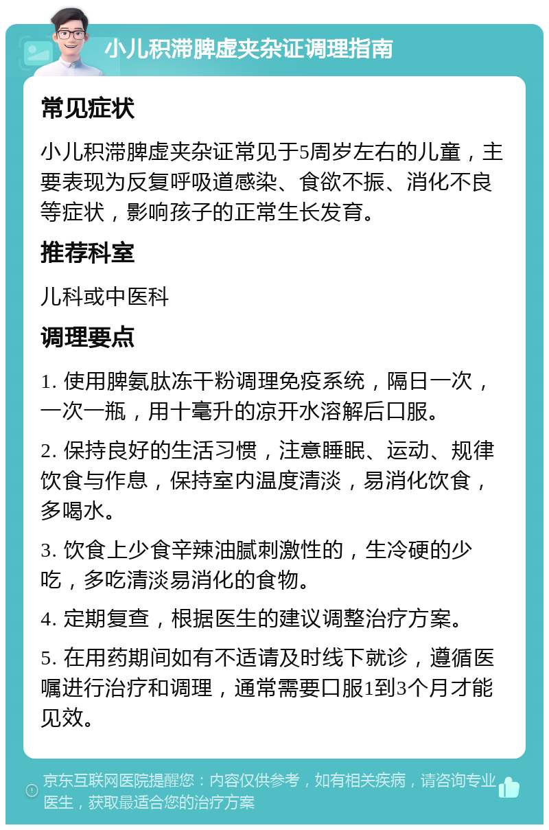 小儿积滞脾虚夹杂证调理指南 常见症状 小儿积滞脾虚夹杂证常见于5周岁左右的儿童，主要表现为反复呼吸道感染、食欲不振、消化不良等症状，影响孩子的正常生长发育。 推荐科室 儿科或中医科 调理要点 1. 使用脾氨肽冻干粉调理免疫系统，隔日一次，一次一瓶，用十毫升的凉开水溶解后口服。 2. 保持良好的生活习惯，注意睡眠、运动、规律饮食与作息，保持室内温度清淡，易消化饮食，多喝水。 3. 饮食上少食辛辣油腻刺激性的，生冷硬的少吃，多吃清淡易消化的食物。 4. 定期复查，根据医生的建议调整治疗方案。 5. 在用药期间如有不适请及时线下就诊，遵循医嘱进行治疗和调理，通常需要口服1到3个月才能见效。