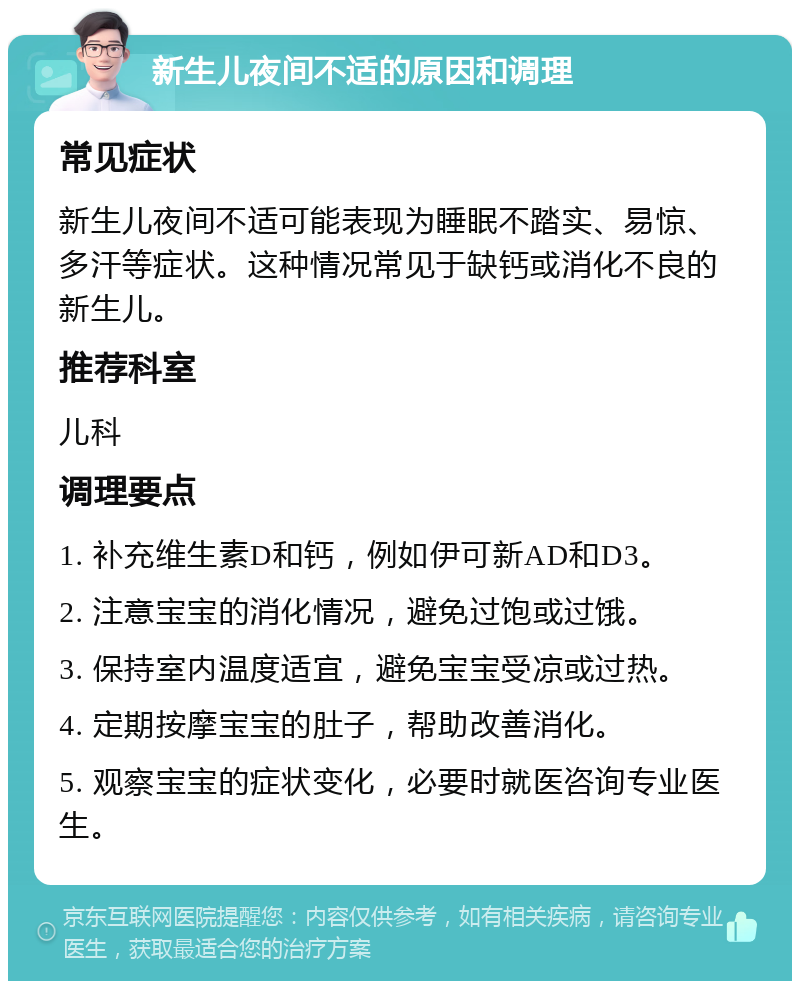 新生儿夜间不适的原因和调理 常见症状 新生儿夜间不适可能表现为睡眠不踏实、易惊、多汗等症状。这种情况常见于缺钙或消化不良的新生儿。 推荐科室 儿科 调理要点 1. 补充维生素D和钙，例如伊可新AD和D3。 2. 注意宝宝的消化情况，避免过饱或过饿。 3. 保持室内温度适宜，避免宝宝受凉或过热。 4. 定期按摩宝宝的肚子，帮助改善消化。 5. 观察宝宝的症状变化，必要时就医咨询专业医生。