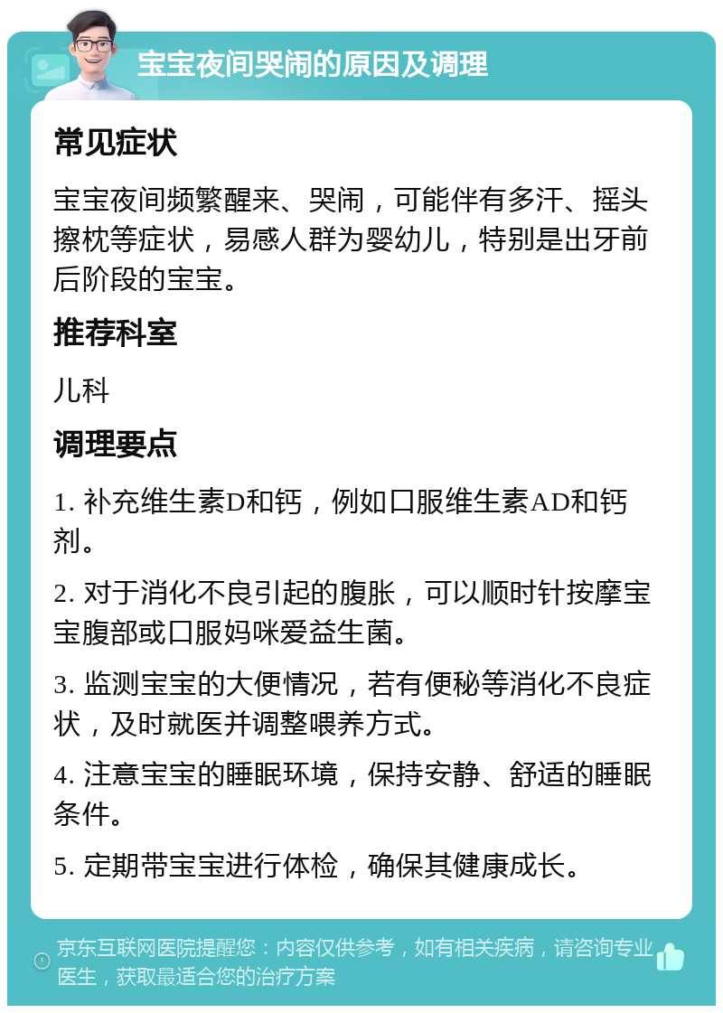 宝宝夜间哭闹的原因及调理 常见症状 宝宝夜间频繁醒来、哭闹，可能伴有多汗、摇头擦枕等症状，易感人群为婴幼儿，特别是出牙前后阶段的宝宝。 推荐科室 儿科 调理要点 1. 补充维生素D和钙，例如口服维生素AD和钙剂。 2. 对于消化不良引起的腹胀，可以顺时针按摩宝宝腹部或口服妈咪爱益生菌。 3. 监测宝宝的大便情况，若有便秘等消化不良症状，及时就医并调整喂养方式。 4. 注意宝宝的睡眠环境，保持安静、舒适的睡眠条件。 5. 定期带宝宝进行体检，确保其健康成长。