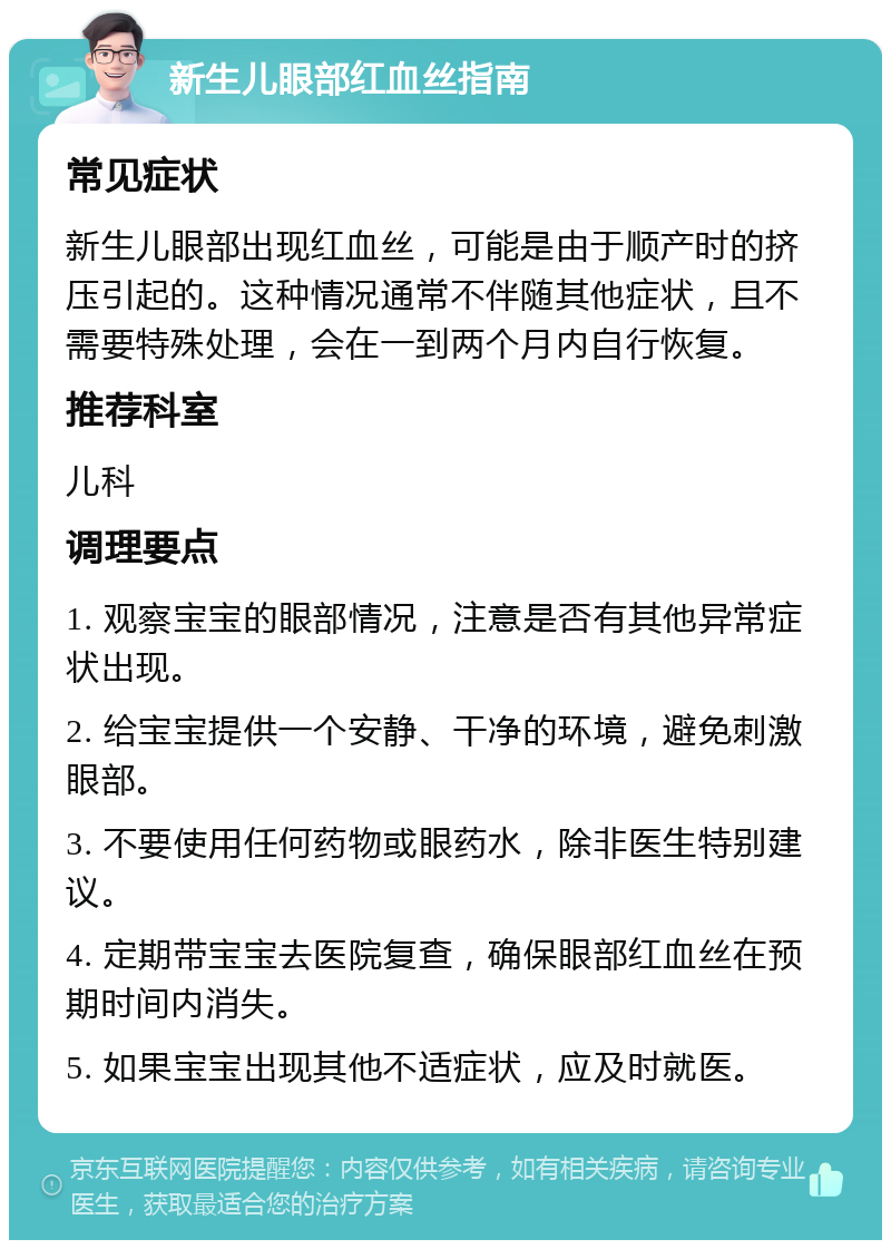 新生儿眼部红血丝指南 常见症状 新生儿眼部出现红血丝，可能是由于顺产时的挤压引起的。这种情况通常不伴随其他症状，且不需要特殊处理，会在一到两个月内自行恢复。 推荐科室 儿科 调理要点 1. 观察宝宝的眼部情况，注意是否有其他异常症状出现。 2. 给宝宝提供一个安静、干净的环境，避免刺激眼部。 3. 不要使用任何药物或眼药水，除非医生特别建议。 4. 定期带宝宝去医院复查，确保眼部红血丝在预期时间内消失。 5. 如果宝宝出现其他不适症状，应及时就医。