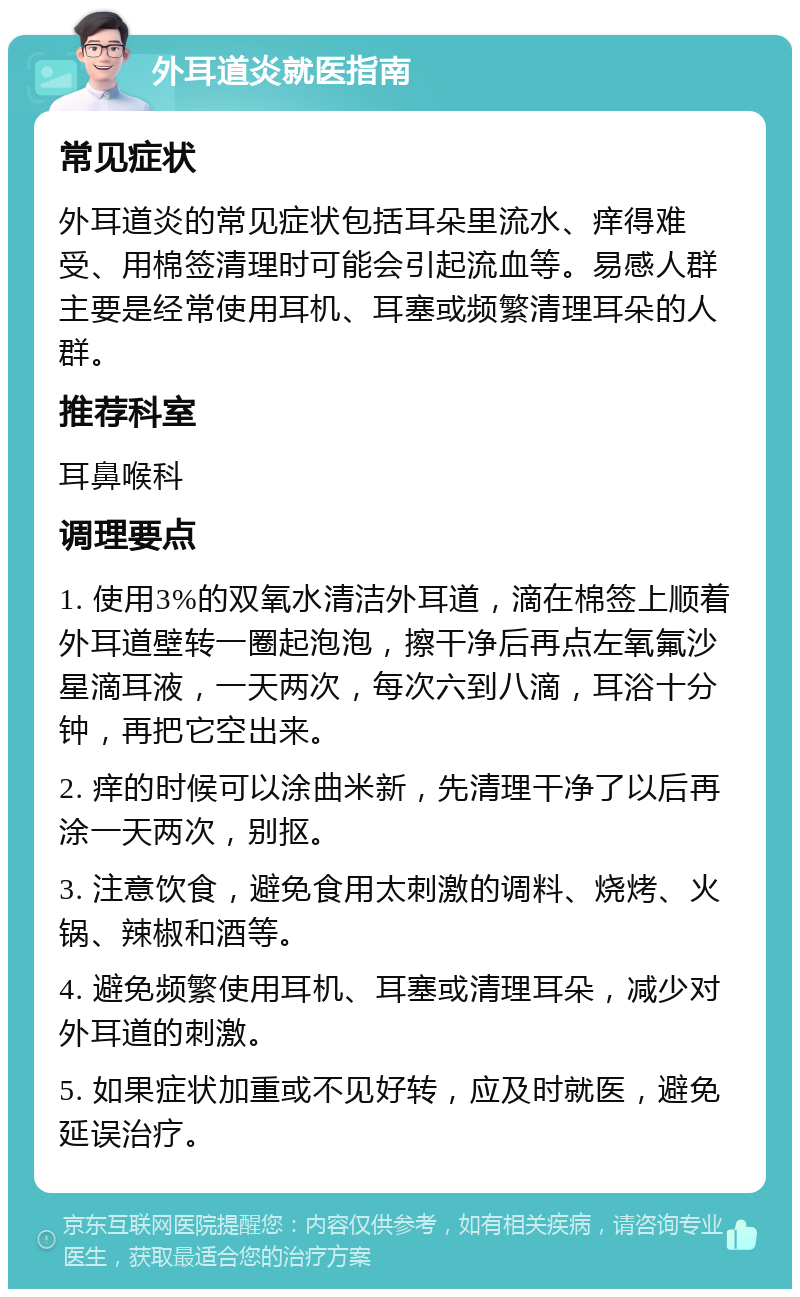 外耳道炎就医指南 常见症状 外耳道炎的常见症状包括耳朵里流水、痒得难受、用棉签清理时可能会引起流血等。易感人群主要是经常使用耳机、耳塞或频繁清理耳朵的人群。 推荐科室 耳鼻喉科 调理要点 1. 使用3%的双氧水清洁外耳道，滴在棉签上顺着外耳道壁转一圈起泡泡，擦干净后再点左氧氟沙星滴耳液，一天两次，每次六到八滴，耳浴十分钟，再把它空出来。 2. 痒的时候可以涂曲米新，先清理干净了以后再涂一天两次，别抠。 3. 注意饮食，避免食用太刺激的调料、烧烤、火锅、辣椒和酒等。 4. 避免频繁使用耳机、耳塞或清理耳朵，减少对外耳道的刺激。 5. 如果症状加重或不见好转，应及时就医，避免延误治疗。