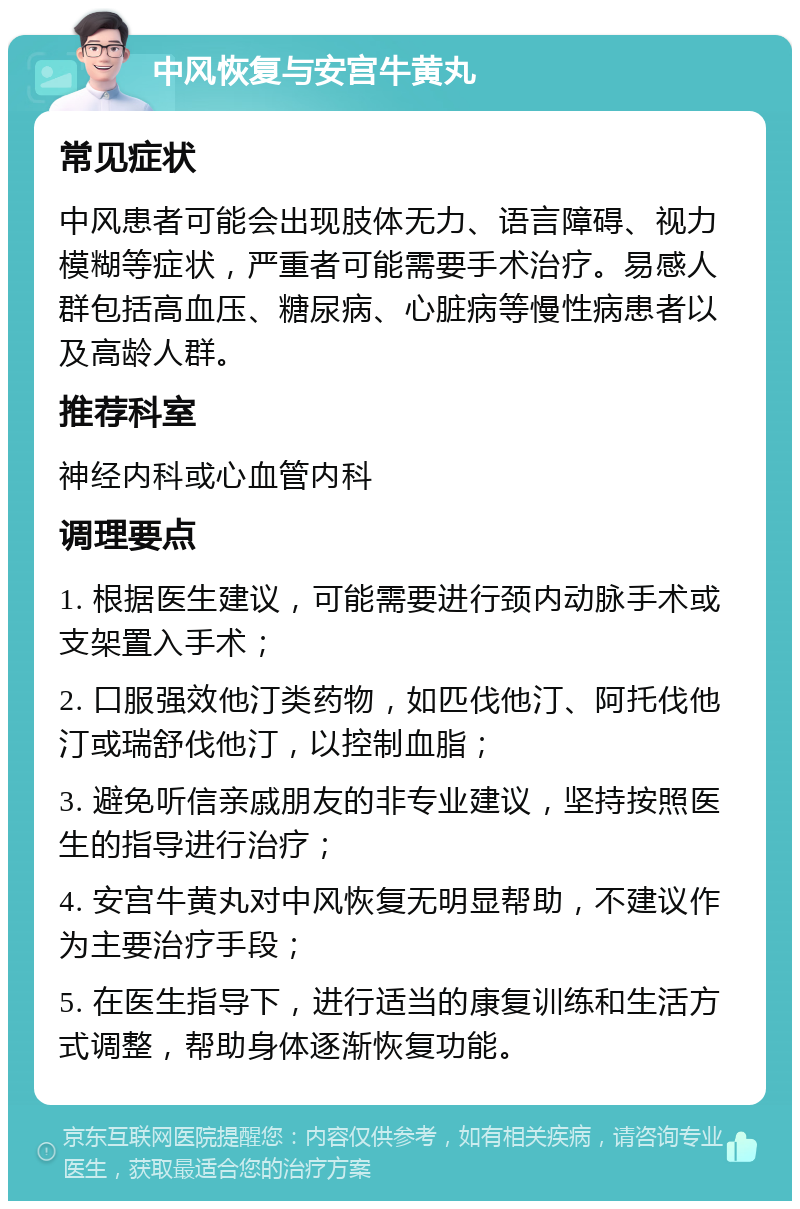 中风恢复与安宫牛黄丸 常见症状 中风患者可能会出现肢体无力、语言障碍、视力模糊等症状，严重者可能需要手术治疗。易感人群包括高血压、糖尿病、心脏病等慢性病患者以及高龄人群。 推荐科室 神经内科或心血管内科 调理要点 1. 根据医生建议，可能需要进行颈内动脉手术或支架置入手术； 2. 口服强效他汀类药物，如匹伐他汀、阿托伐他汀或瑞舒伐他汀，以控制血脂； 3. 避免听信亲戚朋友的非专业建议，坚持按照医生的指导进行治疗； 4. 安宫牛黄丸对中风恢复无明显帮助，不建议作为主要治疗手段； 5. 在医生指导下，进行适当的康复训练和生活方式调整，帮助身体逐渐恢复功能。