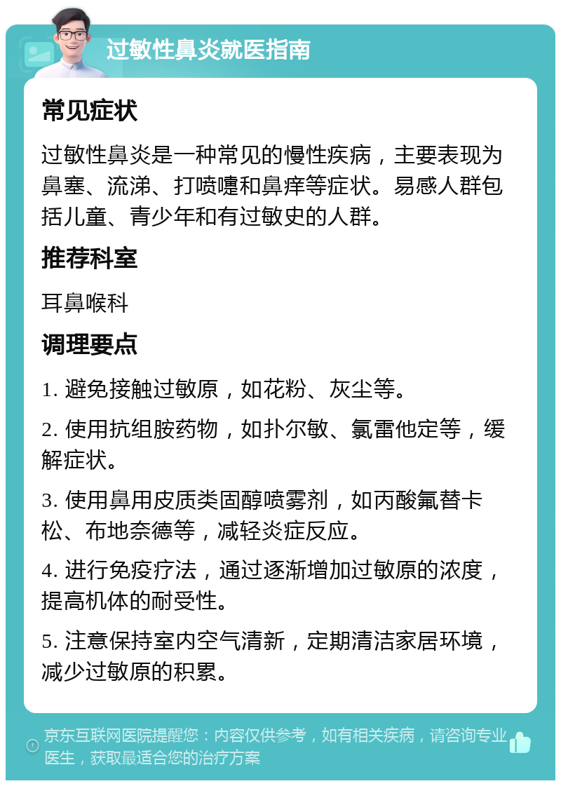 过敏性鼻炎就医指南 常见症状 过敏性鼻炎是一种常见的慢性疾病，主要表现为鼻塞、流涕、打喷嚏和鼻痒等症状。易感人群包括儿童、青少年和有过敏史的人群。 推荐科室 耳鼻喉科 调理要点 1. 避免接触过敏原，如花粉、灰尘等。 2. 使用抗组胺药物，如扑尔敏、氯雷他定等，缓解症状。 3. 使用鼻用皮质类固醇喷雾剂，如丙酸氟替卡松、布地奈德等，减轻炎症反应。 4. 进行免疫疗法，通过逐渐增加过敏原的浓度，提高机体的耐受性。 5. 注意保持室内空气清新，定期清洁家居环境，减少过敏原的积累。