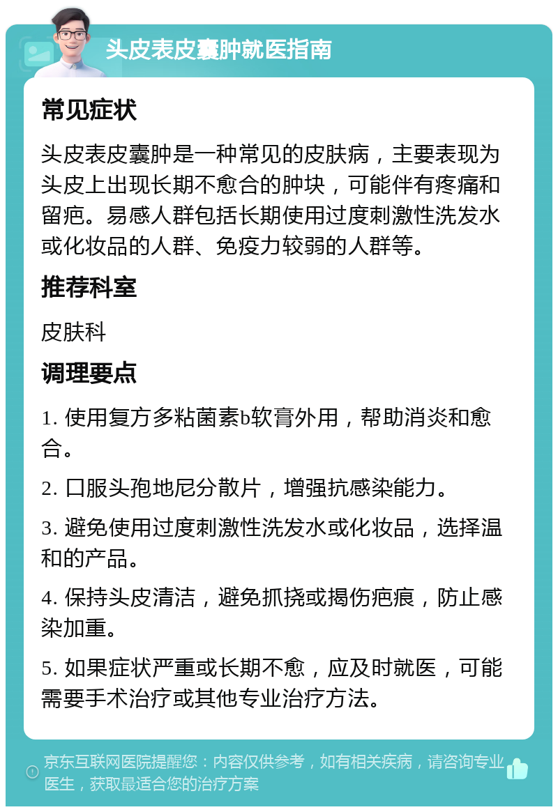 头皮表皮囊肿就医指南 常见症状 头皮表皮囊肿是一种常见的皮肤病，主要表现为头皮上出现长期不愈合的肿块，可能伴有疼痛和留疤。易感人群包括长期使用过度刺激性洗发水或化妆品的人群、免疫力较弱的人群等。 推荐科室 皮肤科 调理要点 1. 使用复方多粘菌素b软膏外用，帮助消炎和愈合。 2. 口服头孢地尼分散片，增强抗感染能力。 3. 避免使用过度刺激性洗发水或化妆品，选择温和的产品。 4. 保持头皮清洁，避免抓挠或揭伤疤痕，防止感染加重。 5. 如果症状严重或长期不愈，应及时就医，可能需要手术治疗或其他专业治疗方法。