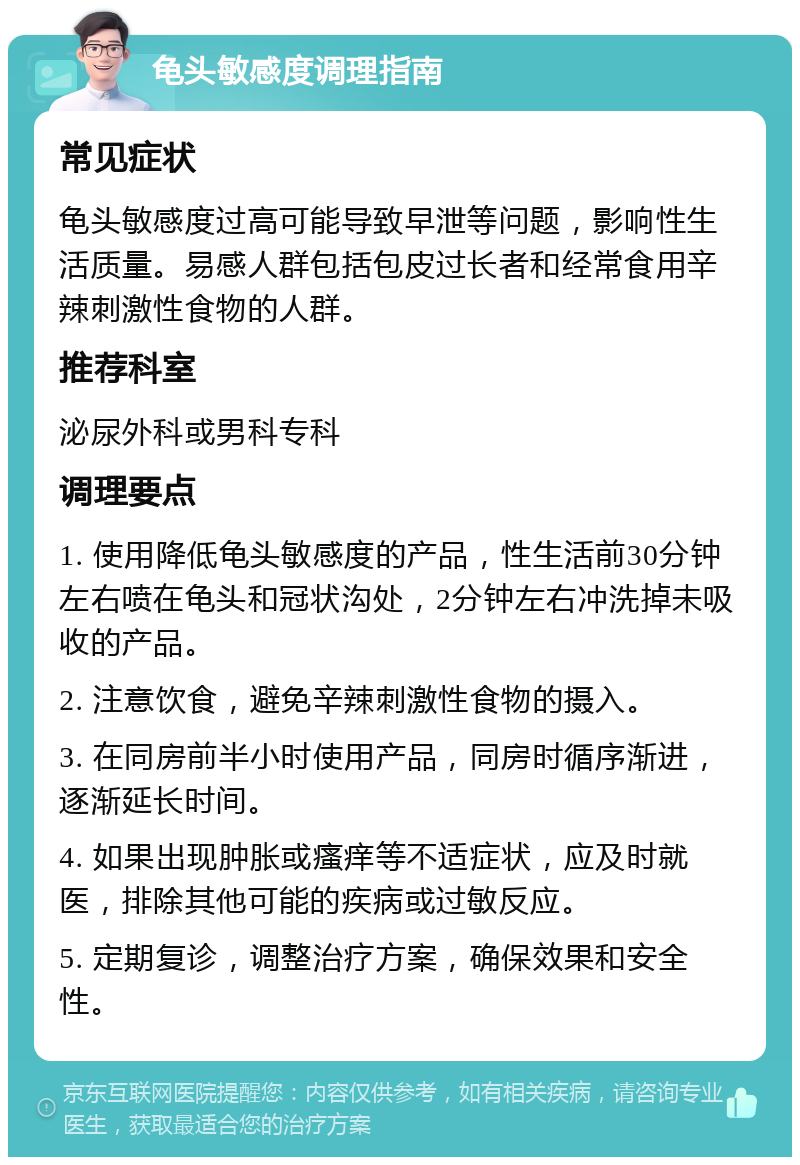 龟头敏感度调理指南 常见症状 龟头敏感度过高可能导致早泄等问题，影响性生活质量。易感人群包括包皮过长者和经常食用辛辣刺激性食物的人群。 推荐科室 泌尿外科或男科专科 调理要点 1. 使用降低龟头敏感度的产品，性生活前30分钟左右喷在龟头和冠状沟处，2分钟左右冲洗掉未吸收的产品。 2. 注意饮食，避免辛辣刺激性食物的摄入。 3. 在同房前半小时使用产品，同房时循序渐进，逐渐延长时间。 4. 如果出现肿胀或瘙痒等不适症状，应及时就医，排除其他可能的疾病或过敏反应。 5. 定期复诊，调整治疗方案，确保效果和安全性。