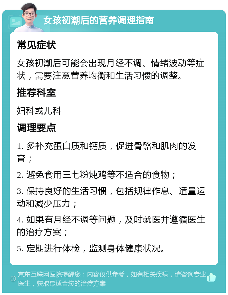 女孩初潮后的营养调理指南 常见症状 女孩初潮后可能会出现月经不调、情绪波动等症状，需要注意营养均衡和生活习惯的调整。 推荐科室 妇科或儿科 调理要点 1. 多补充蛋白质和钙质，促进骨骼和肌肉的发育； 2. 避免食用三七粉炖鸡等不适合的食物； 3. 保持良好的生活习惯，包括规律作息、适量运动和减少压力； 4. 如果有月经不调等问题，及时就医并遵循医生的治疗方案； 5. 定期进行体检，监测身体健康状况。