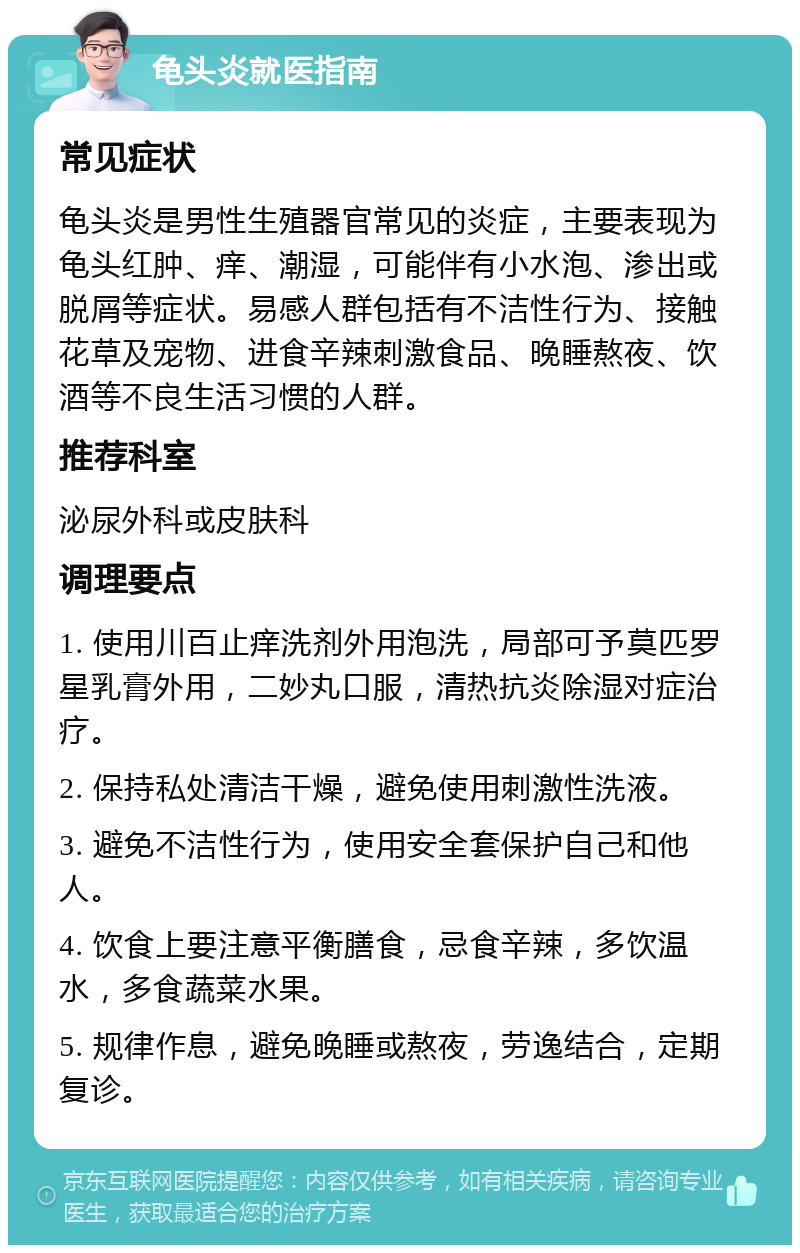 龟头炎就医指南 常见症状 龟头炎是男性生殖器官常见的炎症，主要表现为龟头红肿、痒、潮湿，可能伴有小水泡、渗出或脱屑等症状。易感人群包括有不洁性行为、接触花草及宠物、进食辛辣刺激食品、晚睡熬夜、饮酒等不良生活习惯的人群。 推荐科室 泌尿外科或皮肤科 调理要点 1. 使用川百止痒洗剂外用泡洗，局部可予莫匹罗星乳膏外用，二妙丸口服，清热抗炎除湿对症治疗。 2. 保持私处清洁干燥，避免使用刺激性洗液。 3. 避免不洁性行为，使用安全套保护自己和他人。 4. 饮食上要注意平衡膳食，忌食辛辣，多饮温水，多食蔬菜水果。 5. 规律作息，避免晚睡或熬夜，劳逸结合，定期复诊。