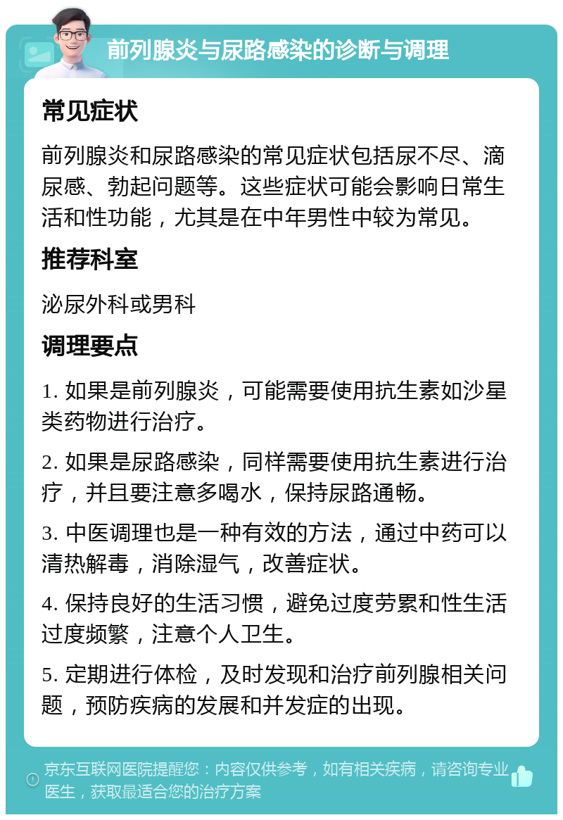 前列腺炎与尿路感染的诊断与调理 常见症状 前列腺炎和尿路感染的常见症状包括尿不尽、滴尿感、勃起问题等。这些症状可能会影响日常生活和性功能，尤其是在中年男性中较为常见。 推荐科室 泌尿外科或男科 调理要点 1. 如果是前列腺炎，可能需要使用抗生素如沙星类药物进行治疗。 2. 如果是尿路感染，同样需要使用抗生素进行治疗，并且要注意多喝水，保持尿路通畅。 3. 中医调理也是一种有效的方法，通过中药可以清热解毒，消除湿气，改善症状。 4. 保持良好的生活习惯，避免过度劳累和性生活过度频繁，注意个人卫生。 5. 定期进行体检，及时发现和治疗前列腺相关问题，预防疾病的发展和并发症的出现。