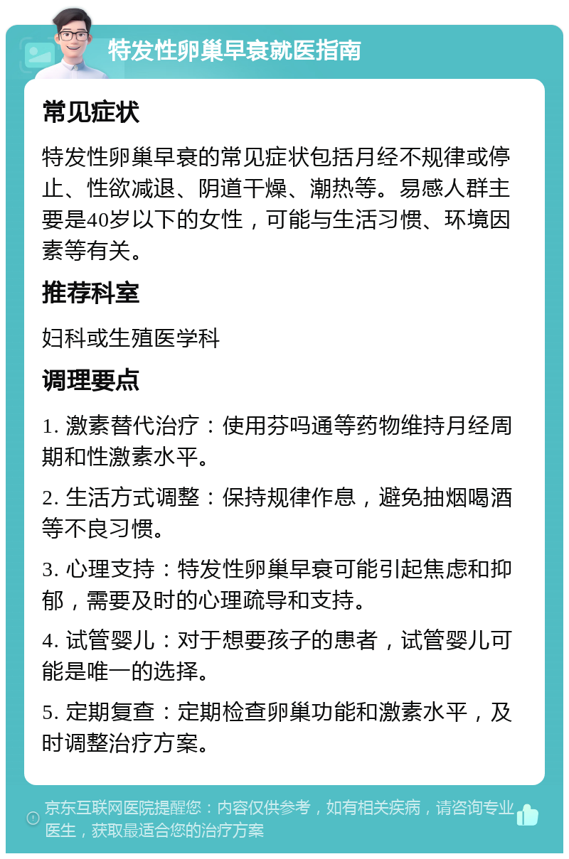 特发性卵巢早衰就医指南 常见症状 特发性卵巢早衰的常见症状包括月经不规律或停止、性欲减退、阴道干燥、潮热等。易感人群主要是40岁以下的女性，可能与生活习惯、环境因素等有关。 推荐科室 妇科或生殖医学科 调理要点 1. 激素替代治疗：使用芬吗通等药物维持月经周期和性激素水平。 2. 生活方式调整：保持规律作息，避免抽烟喝酒等不良习惯。 3. 心理支持：特发性卵巢早衰可能引起焦虑和抑郁，需要及时的心理疏导和支持。 4. 试管婴儿：对于想要孩子的患者，试管婴儿可能是唯一的选择。 5. 定期复查：定期检查卵巢功能和激素水平，及时调整治疗方案。