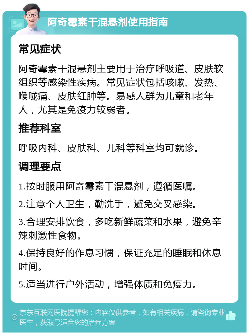 阿奇霉素干混悬剂使用指南 常见症状 阿奇霉素干混悬剂主要用于治疗呼吸道、皮肤软组织等感染性疾病。常见症状包括咳嗽、发热、喉咙痛、皮肤红肿等。易感人群为儿童和老年人，尤其是免疫力较弱者。 推荐科室 呼吸内科、皮肤科、儿科等科室均可就诊。 调理要点 1.按时服用阿奇霉素干混悬剂，遵循医嘱。 2.注意个人卫生，勤洗手，避免交叉感染。 3.合理安排饮食，多吃新鲜蔬菜和水果，避免辛辣刺激性食物。 4.保持良好的作息习惯，保证充足的睡眠和休息时间。 5.适当进行户外活动，增强体质和免疫力。