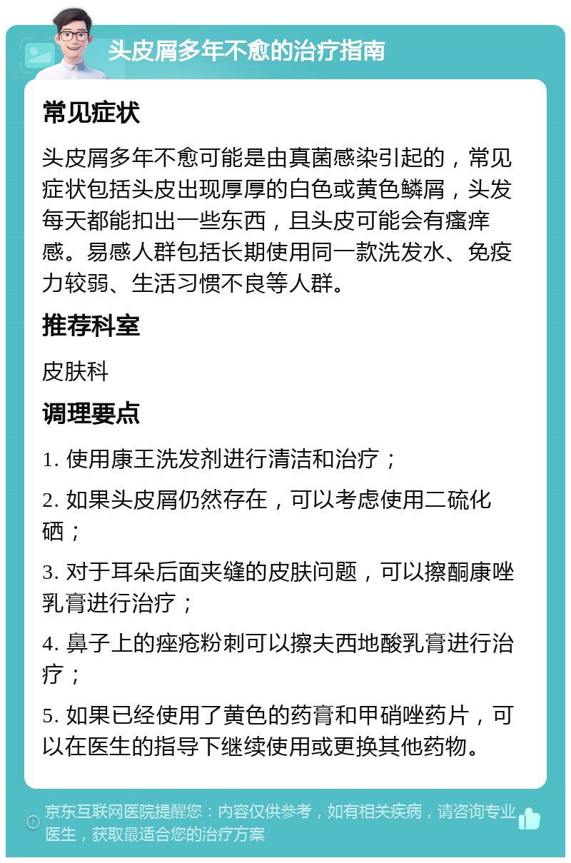 头皮屑多年不愈的治疗指南 常见症状 头皮屑多年不愈可能是由真菌感染引起的，常见症状包括头皮出现厚厚的白色或黄色鳞屑，头发每天都能扣出一些东西，且头皮可能会有瘙痒感。易感人群包括长期使用同一款洗发水、免疫力较弱、生活习惯不良等人群。 推荐科室 皮肤科 调理要点 1. 使用康王洗发剂进行清洁和治疗； 2. 如果头皮屑仍然存在，可以考虑使用二硫化硒； 3. 对于耳朵后面夹缝的皮肤问题，可以擦酮康唑乳膏进行治疗； 4. 鼻子上的痤疮粉刺可以擦夫西地酸乳膏进行治疗； 5. 如果已经使用了黄色的药膏和甲硝唑药片，可以在医生的指导下继续使用或更换其他药物。