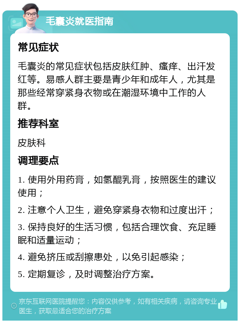 毛囊炎就医指南 常见症状 毛囊炎的常见症状包括皮肤红肿、瘙痒、出汗发红等。易感人群主要是青少年和成年人，尤其是那些经常穿紧身衣物或在潮湿环境中工作的人群。 推荐科室 皮肤科 调理要点 1. 使用外用药膏，如氢醌乳膏，按照医生的建议使用； 2. 注意个人卫生，避免穿紧身衣物和过度出汗； 3. 保持良好的生活习惯，包括合理饮食、充足睡眠和适量运动； 4. 避免挤压或刮擦患处，以免引起感染； 5. 定期复诊，及时调整治疗方案。