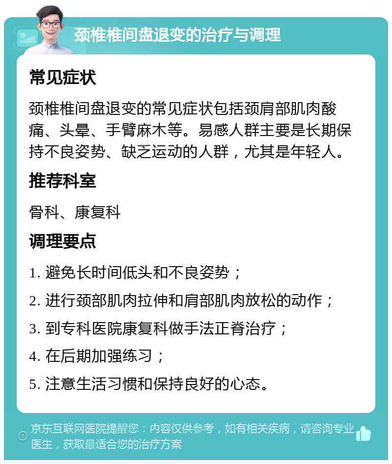 颈椎椎间盘退变的治疗与调理 常见症状 颈椎椎间盘退变的常见症状包括颈肩部肌肉酸痛、头晕、手臂麻木等。易感人群主要是长期保持不良姿势、缺乏运动的人群，尤其是年轻人。 推荐科室 骨科、康复科 调理要点 1. 避免长时间低头和不良姿势； 2. 进行颈部肌肉拉伸和肩部肌肉放松的动作； 3. 到专科医院康复科做手法正脊治疗； 4. 在后期加强练习； 5. 注意生活习惯和保持良好的心态。