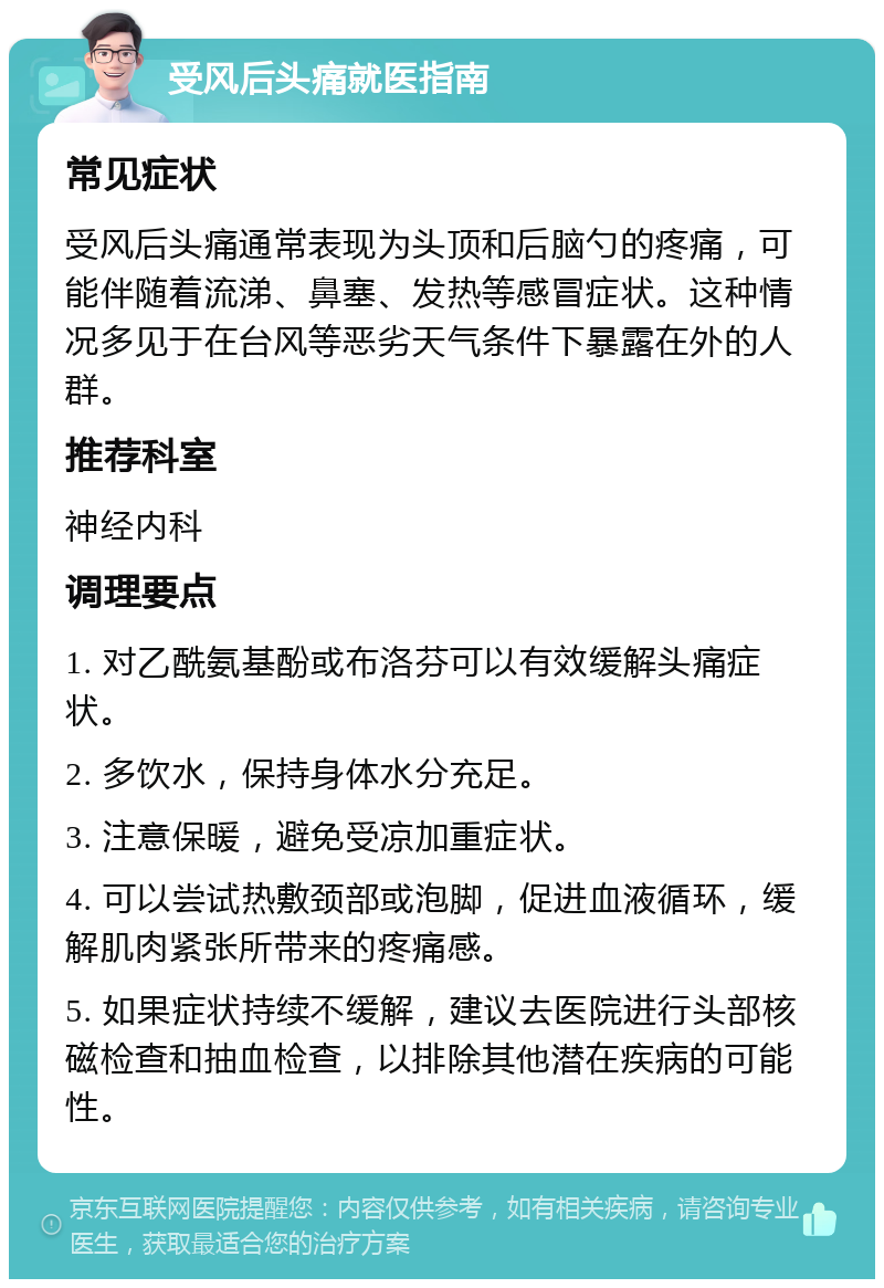 受风后头痛就医指南 常见症状 受风后头痛通常表现为头顶和后脑勺的疼痛，可能伴随着流涕、鼻塞、发热等感冒症状。这种情况多见于在台风等恶劣天气条件下暴露在外的人群。 推荐科室 神经内科 调理要点 1. 对乙酰氨基酚或布洛芬可以有效缓解头痛症状。 2. 多饮水，保持身体水分充足。 3. 注意保暖，避免受凉加重症状。 4. 可以尝试热敷颈部或泡脚，促进血液循环，缓解肌肉紧张所带来的疼痛感。 5. 如果症状持续不缓解，建议去医院进行头部核磁检查和抽血检查，以排除其他潜在疾病的可能性。