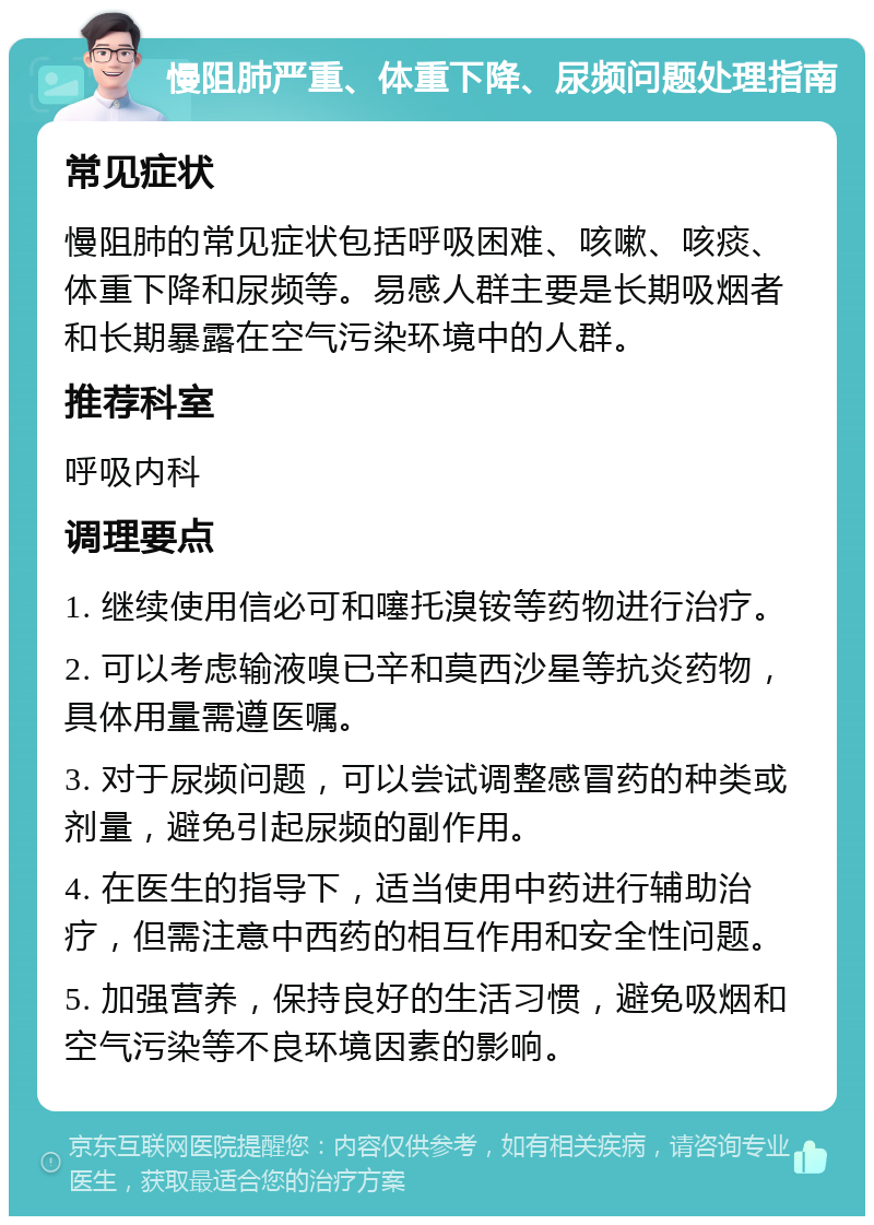 慢阻肺严重、体重下降、尿频问题处理指南 常见症状 慢阻肺的常见症状包括呼吸困难、咳嗽、咳痰、体重下降和尿频等。易感人群主要是长期吸烟者和长期暴露在空气污染环境中的人群。 推荐科室 呼吸内科 调理要点 1. 继续使用信必可和噻托溴铵等药物进行治疗。 2. 可以考虑输液嗅已辛和莫西沙星等抗炎药物，具体用量需遵医嘱。 3. 对于尿频问题，可以尝试调整感冒药的种类或剂量，避免引起尿频的副作用。 4. 在医生的指导下，适当使用中药进行辅助治疗，但需注意中西药的相互作用和安全性问题。 5. 加强营养，保持良好的生活习惯，避免吸烟和空气污染等不良环境因素的影响。