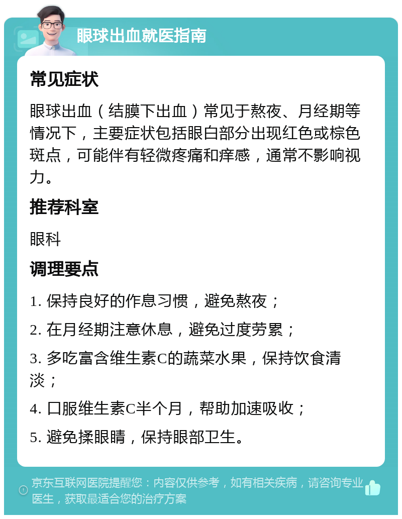 眼球出血就医指南 常见症状 眼球出血（结膜下出血）常见于熬夜、月经期等情况下，主要症状包括眼白部分出现红色或棕色斑点，可能伴有轻微疼痛和痒感，通常不影响视力。 推荐科室 眼科 调理要点 1. 保持良好的作息习惯，避免熬夜； 2. 在月经期注意休息，避免过度劳累； 3. 多吃富含维生素C的蔬菜水果，保持饮食清淡； 4. 口服维生素C半个月，帮助加速吸收； 5. 避免揉眼睛，保持眼部卫生。