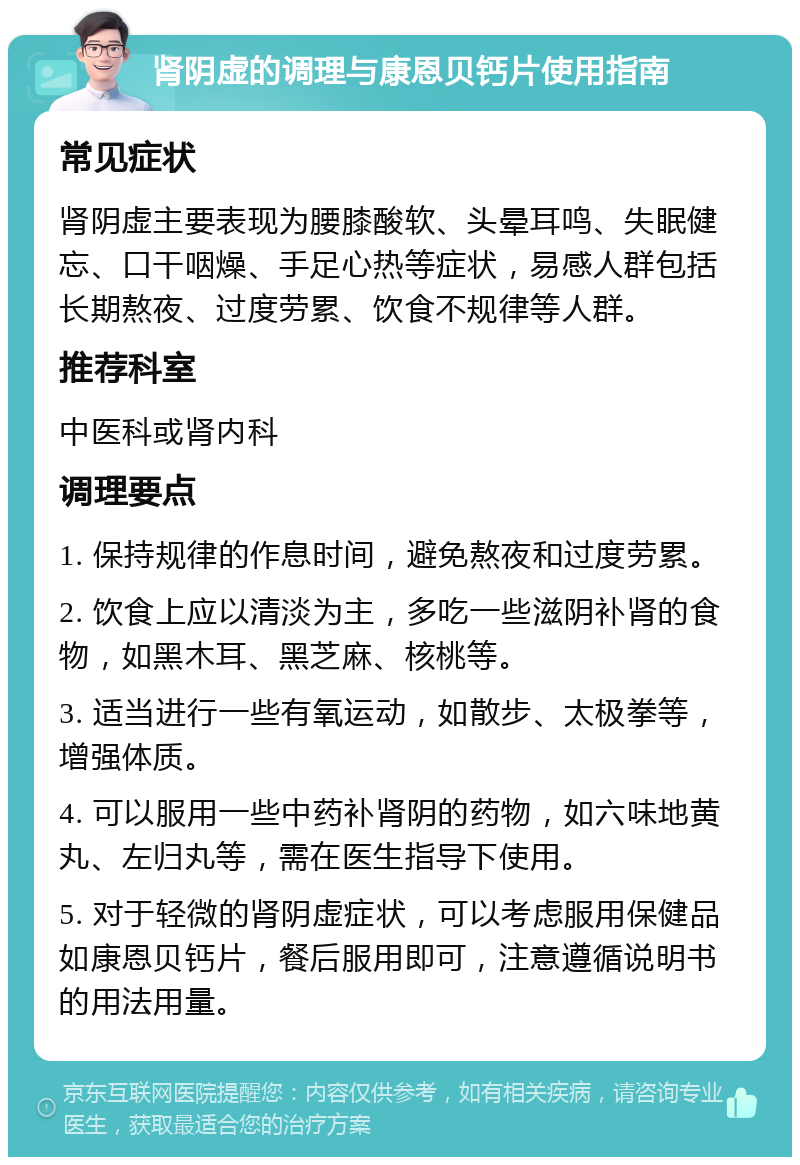 肾阴虚的调理与康恩贝钙片使用指南 常见症状 肾阴虚主要表现为腰膝酸软、头晕耳鸣、失眠健忘、口干咽燥、手足心热等症状，易感人群包括长期熬夜、过度劳累、饮食不规律等人群。 推荐科室 中医科或肾内科 调理要点 1. 保持规律的作息时间，避免熬夜和过度劳累。 2. 饮食上应以清淡为主，多吃一些滋阴补肾的食物，如黑木耳、黑芝麻、核桃等。 3. 适当进行一些有氧运动，如散步、太极拳等，增强体质。 4. 可以服用一些中药补肾阴的药物，如六味地黄丸、左归丸等，需在医生指导下使用。 5. 对于轻微的肾阴虚症状，可以考虑服用保健品如康恩贝钙片，餐后服用即可，注意遵循说明书的用法用量。