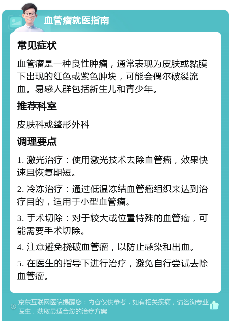 血管瘤就医指南 常见症状 血管瘤是一种良性肿瘤，通常表现为皮肤或黏膜下出现的红色或紫色肿块，可能会偶尔破裂流血。易感人群包括新生儿和青少年。 推荐科室 皮肤科或整形外科 调理要点 1. 激光治疗：使用激光技术去除血管瘤，效果快速且恢复期短。 2. 冷冻治疗：通过低温冻结血管瘤组织来达到治疗目的，适用于小型血管瘤。 3. 手术切除：对于较大或位置特殊的血管瘤，可能需要手术切除。 4. 注意避免挠破血管瘤，以防止感染和出血。 5. 在医生的指导下进行治疗，避免自行尝试去除血管瘤。