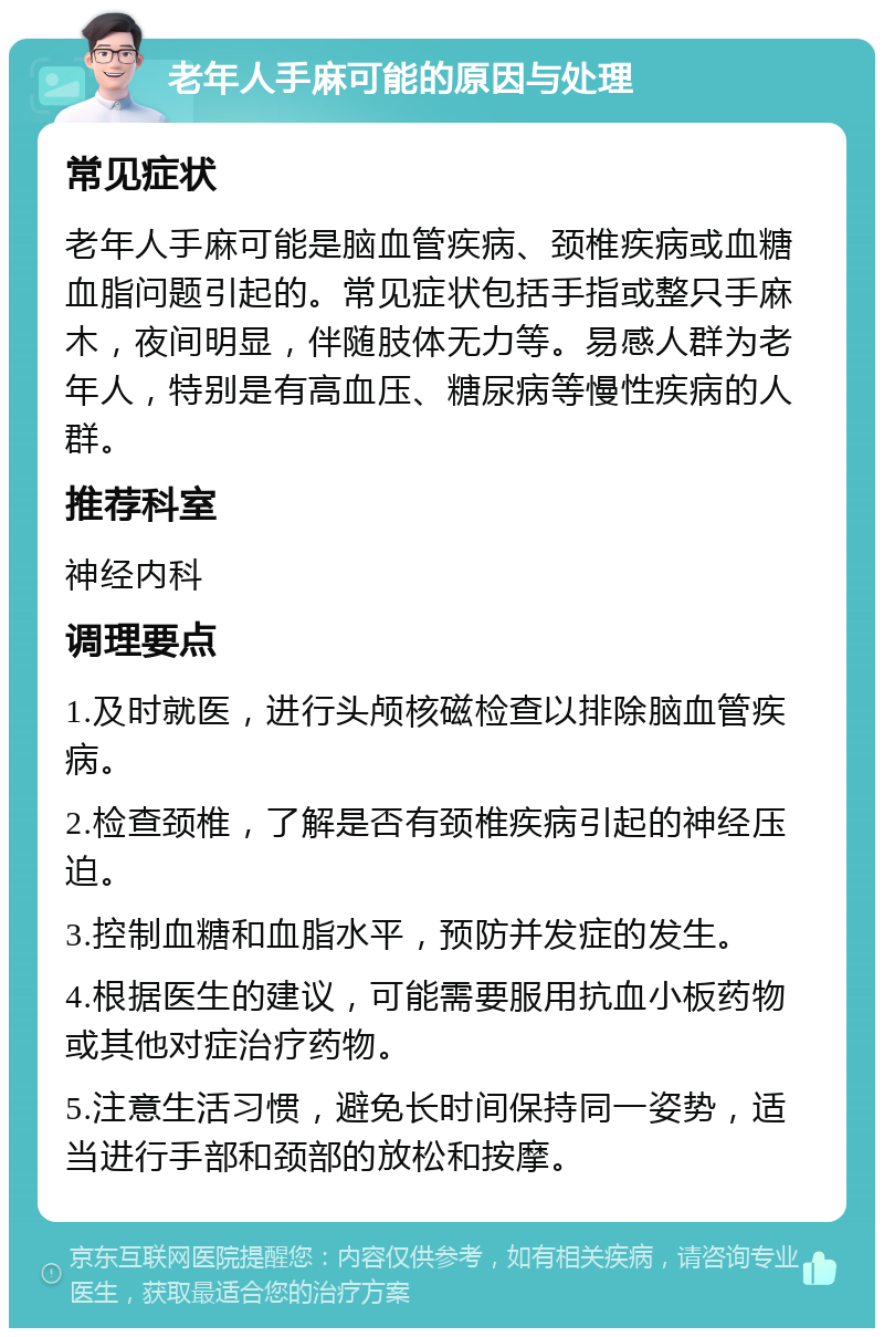 老年人手麻可能的原因与处理 常见症状 老年人手麻可能是脑血管疾病、颈椎疾病或血糖血脂问题引起的。常见症状包括手指或整只手麻木，夜间明显，伴随肢体无力等。易感人群为老年人，特别是有高血压、糖尿病等慢性疾病的人群。 推荐科室 神经内科 调理要点 1.及时就医，进行头颅核磁检查以排除脑血管疾病。 2.检查颈椎，了解是否有颈椎疾病引起的神经压迫。 3.控制血糖和血脂水平，预防并发症的发生。 4.根据医生的建议，可能需要服用抗血小板药物或其他对症治疗药物。 5.注意生活习惯，避免长时间保持同一姿势，适当进行手部和颈部的放松和按摩。