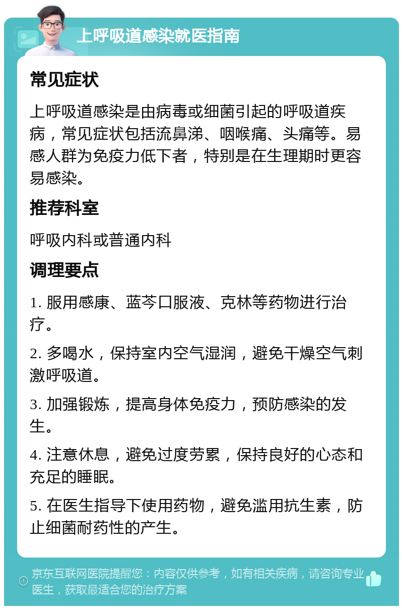 上呼吸道感染就医指南 常见症状 上呼吸道感染是由病毒或细菌引起的呼吸道疾病，常见症状包括流鼻涕、咽喉痛、头痛等。易感人群为免疫力低下者，特别是在生理期时更容易感染。 推荐科室 呼吸内科或普通内科 调理要点 1. 服用感康、蓝芩口服液、克林等药物进行治疗。 2. 多喝水，保持室内空气湿润，避免干燥空气刺激呼吸道。 3. 加强锻炼，提高身体免疫力，预防感染的发生。 4. 注意休息，避免过度劳累，保持良好的心态和充足的睡眠。 5. 在医生指导下使用药物，避免滥用抗生素，防止细菌耐药性的产生。