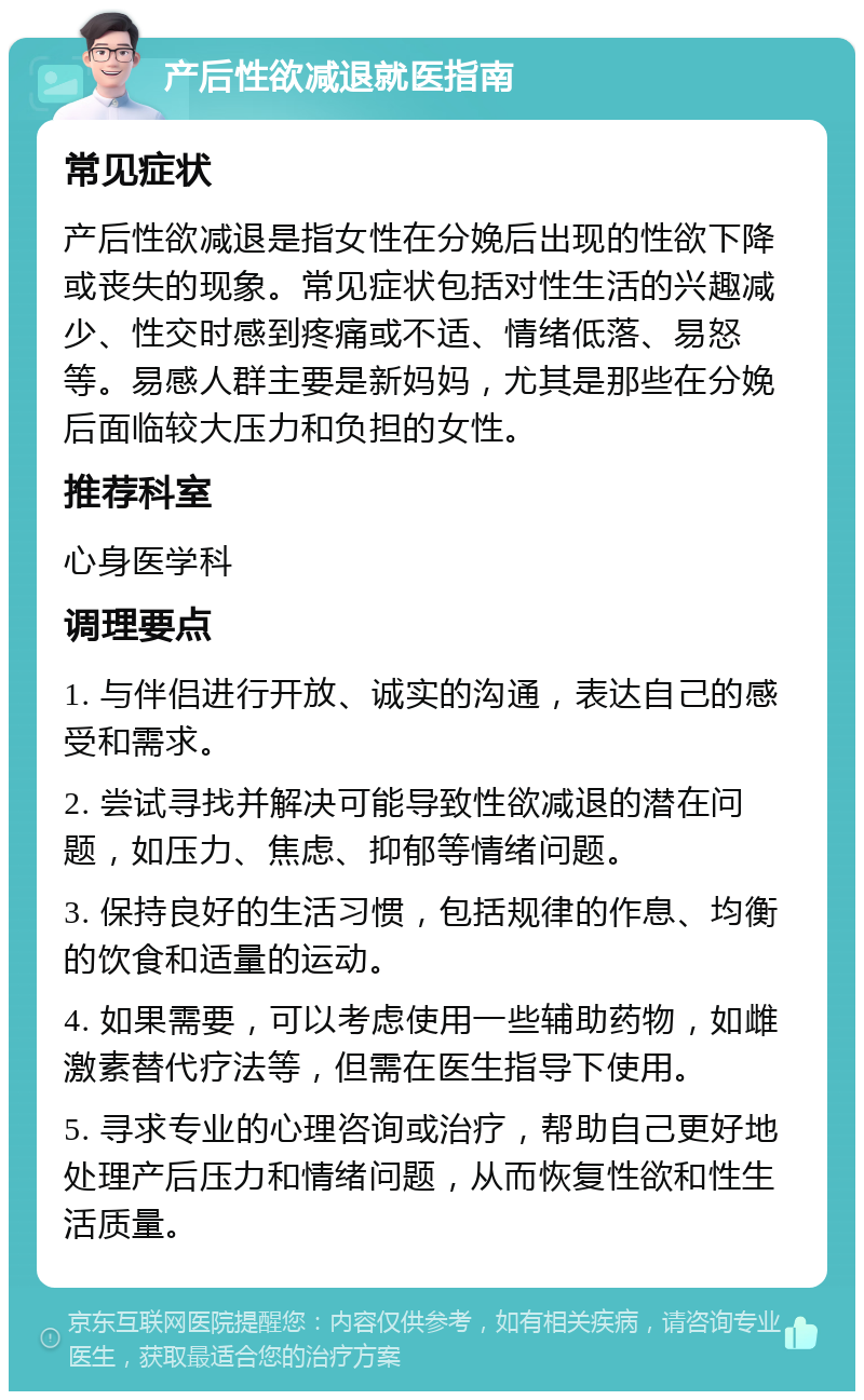 产后性欲减退就医指南 常见症状 产后性欲减退是指女性在分娩后出现的性欲下降或丧失的现象。常见症状包括对性生活的兴趣减少、性交时感到疼痛或不适、情绪低落、易怒等。易感人群主要是新妈妈，尤其是那些在分娩后面临较大压力和负担的女性。 推荐科室 心身医学科 调理要点 1. 与伴侣进行开放、诚实的沟通，表达自己的感受和需求。 2. 尝试寻找并解决可能导致性欲减退的潜在问题，如压力、焦虑、抑郁等情绪问题。 3. 保持良好的生活习惯，包括规律的作息、均衡的饮食和适量的运动。 4. 如果需要，可以考虑使用一些辅助药物，如雌激素替代疗法等，但需在医生指导下使用。 5. 寻求专业的心理咨询或治疗，帮助自己更好地处理产后压力和情绪问题，从而恢复性欲和性生活质量。