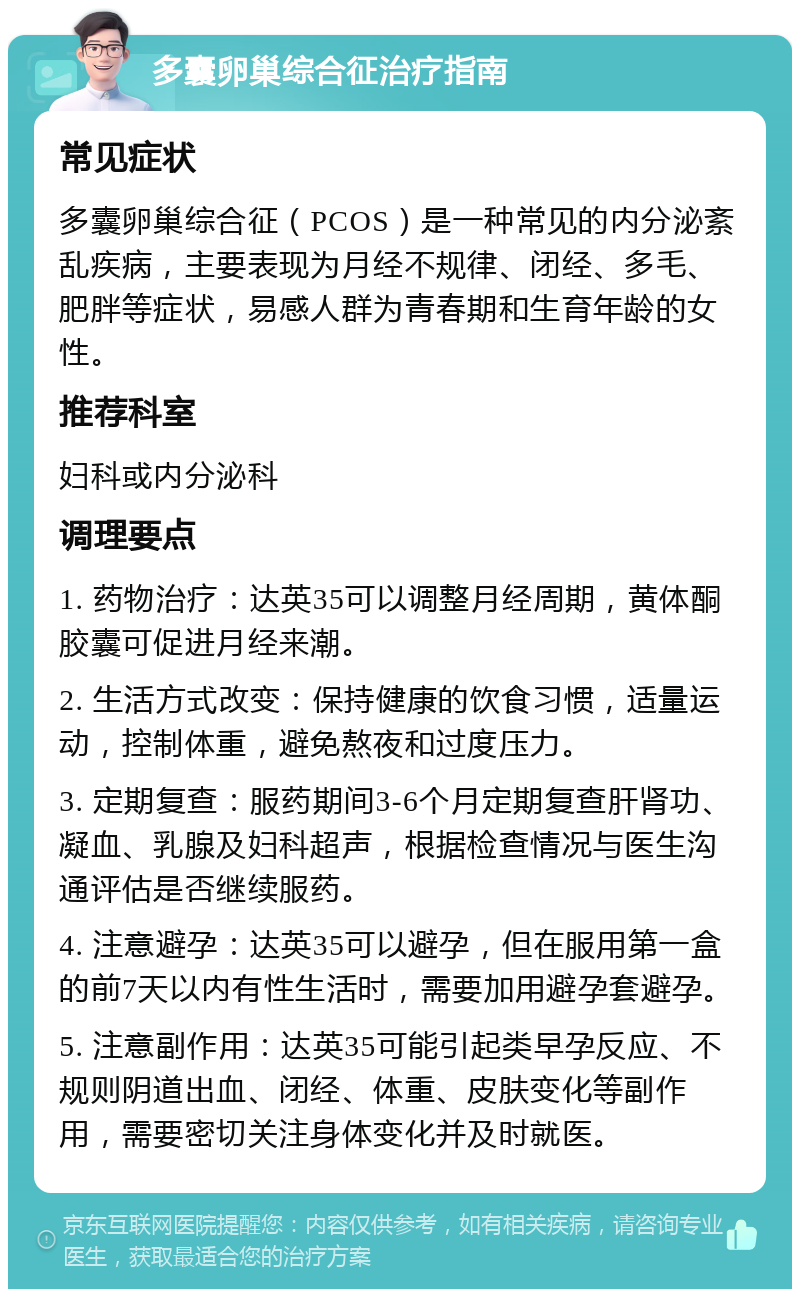 多囊卵巢综合征治疗指南 常见症状 多囊卵巢综合征（PCOS）是一种常见的内分泌紊乱疾病，主要表现为月经不规律、闭经、多毛、肥胖等症状，易感人群为青春期和生育年龄的女性。 推荐科室 妇科或内分泌科 调理要点 1. 药物治疗：达英35可以调整月经周期，黄体酮胶囊可促进月经来潮。 2. 生活方式改变：保持健康的饮食习惯，适量运动，控制体重，避免熬夜和过度压力。 3. 定期复查：服药期间3-6个月定期复查肝肾功、凝血、乳腺及妇科超声，根据检查情况与医生沟通评估是否继续服药。 4. 注意避孕：达英35可以避孕，但在服用第一盒的前7天以内有性生活时，需要加用避孕套避孕。 5. 注意副作用：达英35可能引起类早孕反应、不规则阴道出血、闭经、体重、皮肤变化等副作用，需要密切关注身体变化并及时就医。