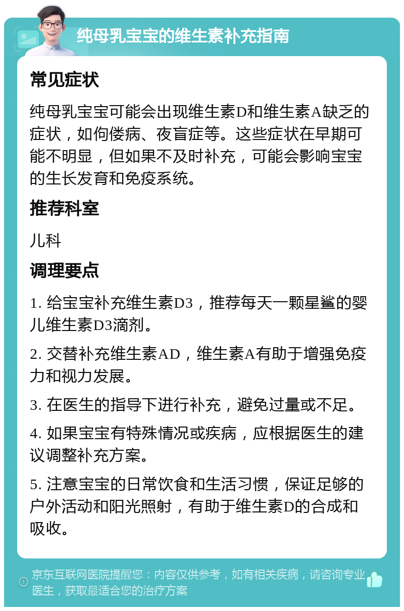 纯母乳宝宝的维生素补充指南 常见症状 纯母乳宝宝可能会出现维生素D和维生素A缺乏的症状，如佝偻病、夜盲症等。这些症状在早期可能不明显，但如果不及时补充，可能会影响宝宝的生长发育和免疫系统。 推荐科室 儿科 调理要点 1. 给宝宝补充维生素D3，推荐每天一颗星鲨的婴儿维生素D3滴剂。 2. 交替补充维生素AD，维生素A有助于增强免疫力和视力发展。 3. 在医生的指导下进行补充，避免过量或不足。 4. 如果宝宝有特殊情况或疾病，应根据医生的建议调整补充方案。 5. 注意宝宝的日常饮食和生活习惯，保证足够的户外活动和阳光照射，有助于维生素D的合成和吸收。