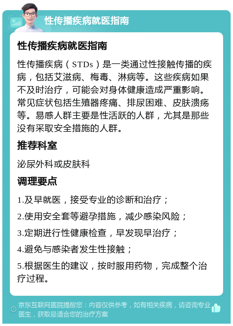 性传播疾病就医指南 性传播疾病就医指南 性传播疾病（STDs）是一类通过性接触传播的疾病，包括艾滋病、梅毒、淋病等。这些疾病如果不及时治疗，可能会对身体健康造成严重影响。常见症状包括生殖器疼痛、排尿困难、皮肤溃疡等。易感人群主要是性活跃的人群，尤其是那些没有采取安全措施的人群。 推荐科室 泌尿外科或皮肤科 调理要点 1.及早就医，接受专业的诊断和治疗； 2.使用安全套等避孕措施，减少感染风险； 3.定期进行性健康检查，早发现早治疗； 4.避免与感染者发生性接触； 5.根据医生的建议，按时服用药物，完成整个治疗过程。