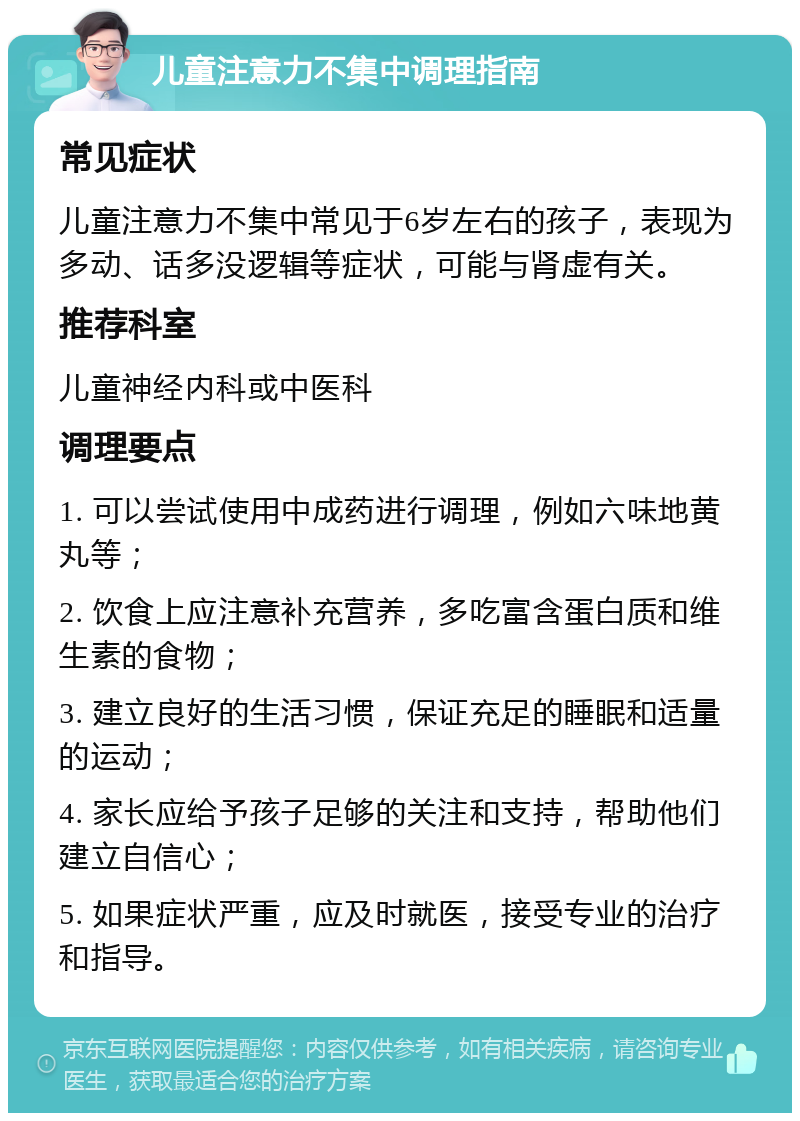 儿童注意力不集中调理指南 常见症状 儿童注意力不集中常见于6岁左右的孩子，表现为多动、话多没逻辑等症状，可能与肾虚有关。 推荐科室 儿童神经内科或中医科 调理要点 1. 可以尝试使用中成药进行调理，例如六味地黄丸等； 2. 饮食上应注意补充营养，多吃富含蛋白质和维生素的食物； 3. 建立良好的生活习惯，保证充足的睡眠和适量的运动； 4. 家长应给予孩子足够的关注和支持，帮助他们建立自信心； 5. 如果症状严重，应及时就医，接受专业的治疗和指导。