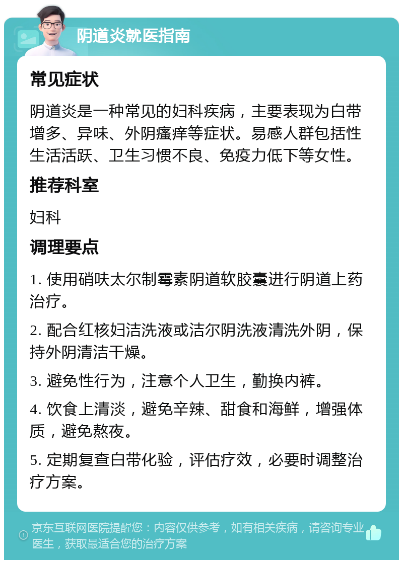 阴道炎就医指南 常见症状 阴道炎是一种常见的妇科疾病，主要表现为白带增多、异味、外阴瘙痒等症状。易感人群包括性生活活跃、卫生习惯不良、免疫力低下等女性。 推荐科室 妇科 调理要点 1. 使用硝呋太尔制霉素阴道软胶囊进行阴道上药治疗。 2. 配合红核妇洁洗液或洁尔阴洗液清洗外阴，保持外阴清洁干燥。 3. 避免性行为，注意个人卫生，勤换内裤。 4. 饮食上清淡，避免辛辣、甜食和海鲜，增强体质，避免熬夜。 5. 定期复查白带化验，评估疗效，必要时调整治疗方案。