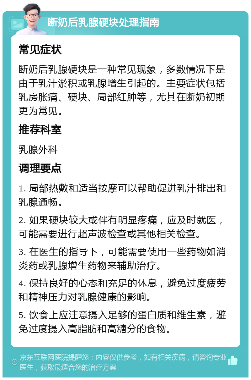 断奶后乳腺硬块处理指南 常见症状 断奶后乳腺硬块是一种常见现象，多数情况下是由于乳汁淤积或乳腺增生引起的。主要症状包括乳房胀痛、硬块、局部红肿等，尤其在断奶初期更为常见。 推荐科室 乳腺外科 调理要点 1. 局部热敷和适当按摩可以帮助促进乳汁排出和乳腺通畅。 2. 如果硬块较大或伴有明显疼痛，应及时就医，可能需要进行超声波检查或其他相关检查。 3. 在医生的指导下，可能需要使用一些药物如消炎药或乳腺增生药物来辅助治疗。 4. 保持良好的心态和充足的休息，避免过度疲劳和精神压力对乳腺健康的影响。 5. 饮食上应注意摄入足够的蛋白质和维生素，避免过度摄入高脂肪和高糖分的食物。