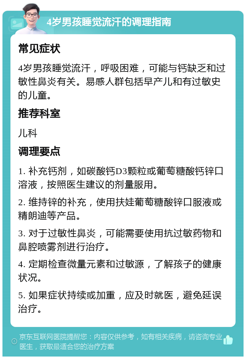 4岁男孩睡觉流汗的调理指南 常见症状 4岁男孩睡觉流汗，呼吸困难，可能与钙缺乏和过敏性鼻炎有关。易感人群包括早产儿和有过敏史的儿童。 推荐科室 儿科 调理要点 1. 补充钙剂，如碳酸钙D3颗粒或葡萄糖酸钙锌口溶液，按照医生建议的剂量服用。 2. 维持锌的补充，使用扶娃葡萄糖酸锌口服液或精朗迪等产品。 3. 对于过敏性鼻炎，可能需要使用抗过敏药物和鼻腔喷雾剂进行治疗。 4. 定期检查微量元素和过敏源，了解孩子的健康状况。 5. 如果症状持续或加重，应及时就医，避免延误治疗。