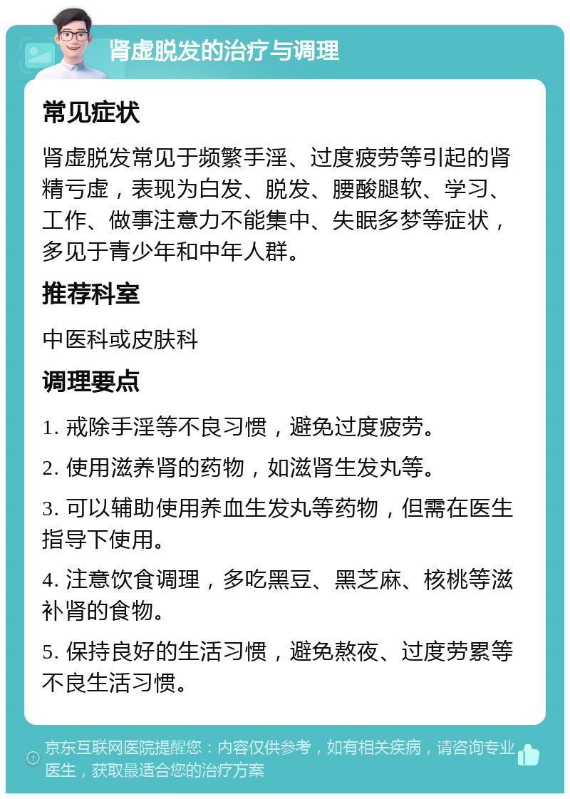 肾虚脱发的治疗与调理 常见症状 肾虚脱发常见于频繁手淫、过度疲劳等引起的肾精亏虚，表现为白发、脱发、腰酸腿软、学习、工作、做事注意力不能集中、失眠多梦等症状，多见于青少年和中年人群。 推荐科室 中医科或皮肤科 调理要点 1. 戒除手淫等不良习惯，避免过度疲劳。 2. 使用滋养肾的药物，如滋肾生发丸等。 3. 可以辅助使用养血生发丸等药物，但需在医生指导下使用。 4. 注意饮食调理，多吃黑豆、黑芝麻、核桃等滋补肾的食物。 5. 保持良好的生活习惯，避免熬夜、过度劳累等不良生活习惯。