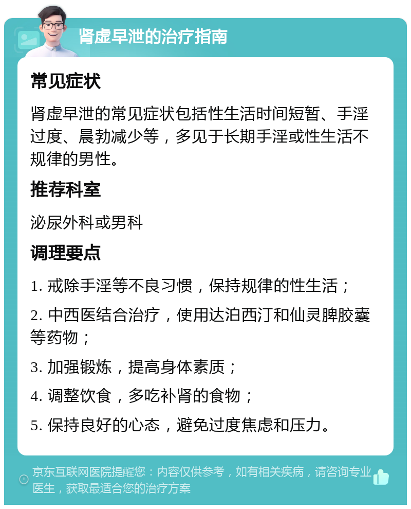 肾虚早泄的治疗指南 常见症状 肾虚早泄的常见症状包括性生活时间短暂、手淫过度、晨勃减少等，多见于长期手淫或性生活不规律的男性。 推荐科室 泌尿外科或男科 调理要点 1. 戒除手淫等不良习惯，保持规律的性生活； 2. 中西医结合治疗，使用达泊西汀和仙灵脾胶囊等药物； 3. 加强锻炼，提高身体素质； 4. 调整饮食，多吃补肾的食物； 5. 保持良好的心态，避免过度焦虑和压力。