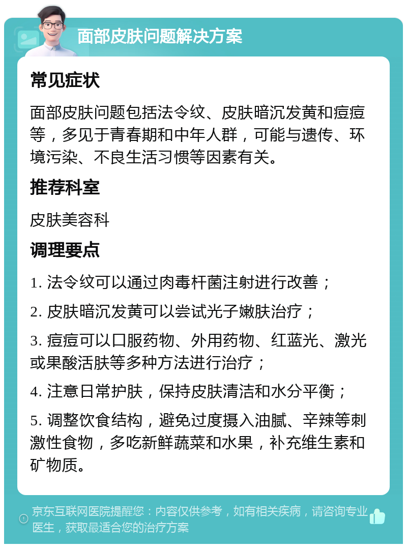 面部皮肤问题解决方案 常见症状 面部皮肤问题包括法令纹、皮肤暗沉发黄和痘痘等，多见于青春期和中年人群，可能与遗传、环境污染、不良生活习惯等因素有关。 推荐科室 皮肤美容科 调理要点 1. 法令纹可以通过肉毒杆菌注射进行改善； 2. 皮肤暗沉发黄可以尝试光子嫩肤治疗； 3. 痘痘可以口服药物、外用药物、红蓝光、激光或果酸活肤等多种方法进行治疗； 4. 注意日常护肤，保持皮肤清洁和水分平衡； 5. 调整饮食结构，避免过度摄入油腻、辛辣等刺激性食物，多吃新鲜蔬菜和水果，补充维生素和矿物质。