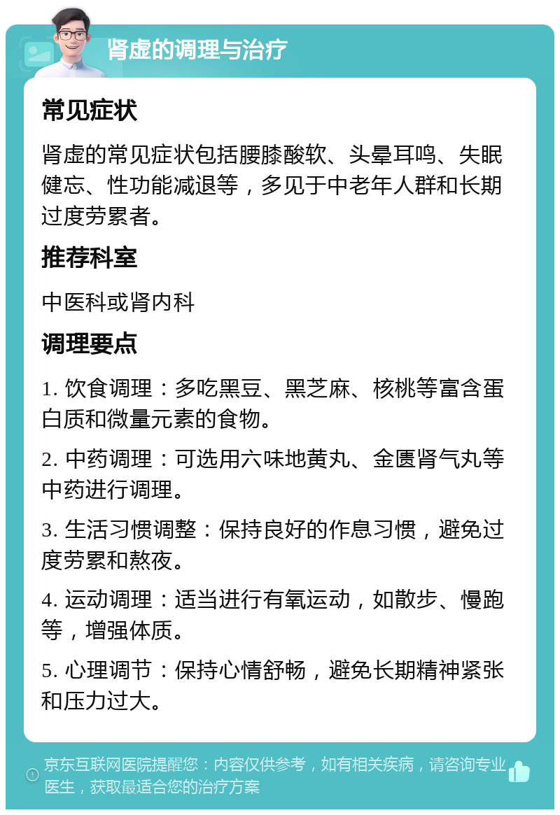 肾虚的调理与治疗 常见症状 肾虚的常见症状包括腰膝酸软、头晕耳鸣、失眠健忘、性功能减退等，多见于中老年人群和长期过度劳累者。 推荐科室 中医科或肾内科 调理要点 1. 饮食调理：多吃黑豆、黑芝麻、核桃等富含蛋白质和微量元素的食物。 2. 中药调理：可选用六味地黄丸、金匮肾气丸等中药进行调理。 3. 生活习惯调整：保持良好的作息习惯，避免过度劳累和熬夜。 4. 运动调理：适当进行有氧运动，如散步、慢跑等，增强体质。 5. 心理调节：保持心情舒畅，避免长期精神紧张和压力过大。