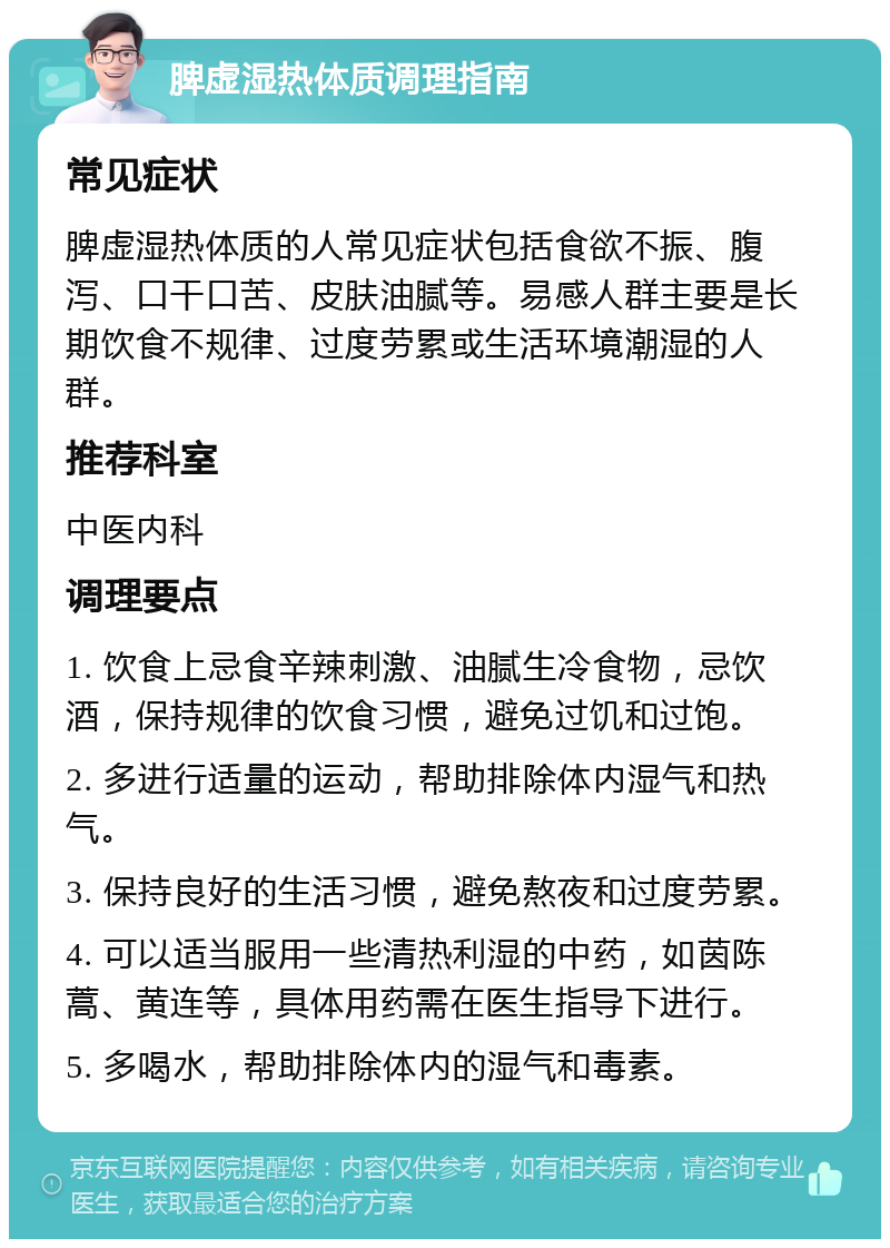 脾虚湿热体质调理指南 常见症状 脾虚湿热体质的人常见症状包括食欲不振、腹泻、口干口苦、皮肤油腻等。易感人群主要是长期饮食不规律、过度劳累或生活环境潮湿的人群。 推荐科室 中医内科 调理要点 1. 饮食上忌食辛辣刺激、油腻生冷食物，忌饮酒，保持规律的饮食习惯，避免过饥和过饱。 2. 多进行适量的运动，帮助排除体内湿气和热气。 3. 保持良好的生活习惯，避免熬夜和过度劳累。 4. 可以适当服用一些清热利湿的中药，如茵陈蒿、黄连等，具体用药需在医生指导下进行。 5. 多喝水，帮助排除体内的湿气和毒素。