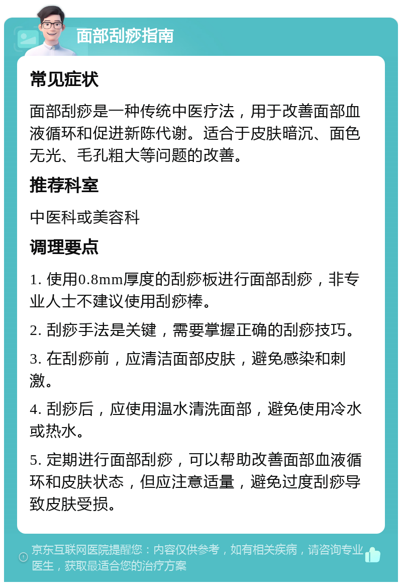 面部刮痧指南 常见症状 面部刮痧是一种传统中医疗法，用于改善面部血液循环和促进新陈代谢。适合于皮肤暗沉、面色无光、毛孔粗大等问题的改善。 推荐科室 中医科或美容科 调理要点 1. 使用0.8mm厚度的刮痧板进行面部刮痧，非专业人士不建议使用刮痧棒。 2. 刮痧手法是关键，需要掌握正确的刮痧技巧。 3. 在刮痧前，应清洁面部皮肤，避免感染和刺激。 4. 刮痧后，应使用温水清洗面部，避免使用冷水或热水。 5. 定期进行面部刮痧，可以帮助改善面部血液循环和皮肤状态，但应注意适量，避免过度刮痧导致皮肤受损。