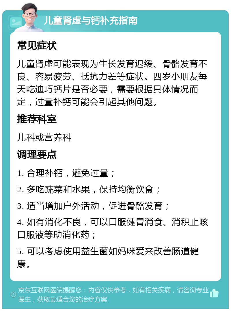 儿童肾虚与钙补充指南 常见症状 儿童肾虚可能表现为生长发育迟缓、骨骼发育不良、容易疲劳、抵抗力差等症状。四岁小朋友每天吃迪巧钙片是否必要，需要根据具体情况而定，过量补钙可能会引起其他问题。 推荐科室 儿科或营养科 调理要点 1. 合理补钙，避免过量； 2. 多吃蔬菜和水果，保持均衡饮食； 3. 适当增加户外活动，促进骨骼发育； 4. 如有消化不良，可以口服健胃消食、消积止咳口服液等助消化药； 5. 可以考虑使用益生菌如妈咪爱来改善肠道健康。